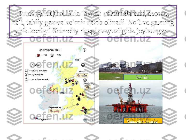 Birlashgan Qirollikda foydali qazilmalardan, asosan, 
neft, tabiiy gaz va ko‘mir qazib olinadi. Neft va gazning 
yirik konlari Shimoliy dengiz sayozligida joylashgan. 
ko‘mir
Shimoliy dengiz  