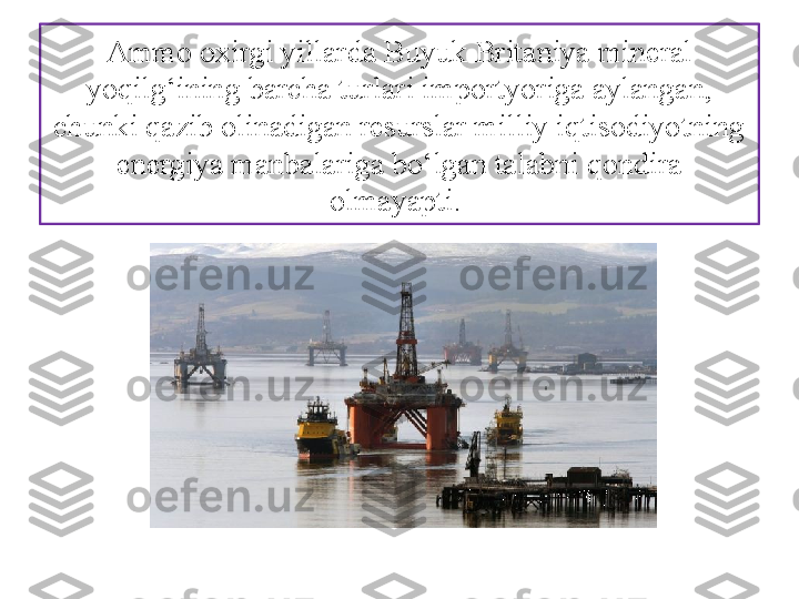 Ammo oxirgi yillarda Bu yuk Britaniya mineral 
yoqilg‘ining barcha turlari importyoriga aylangan, 
chunki qazib olinadigan resurslar milliy iqtisodiyotning 
energiya manba	
 lariga bo‘lgan talabni qondira 
olmayapti.  