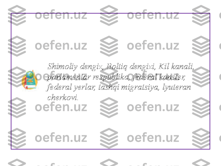                  Shimoliy dengiz, Boltiq dengizi, Kil kanali, 
                parlamentar respublika, fe deral kansler, 
                federal yerlar, tashqi migratsiya, lyuteran 
                cherkovi.  