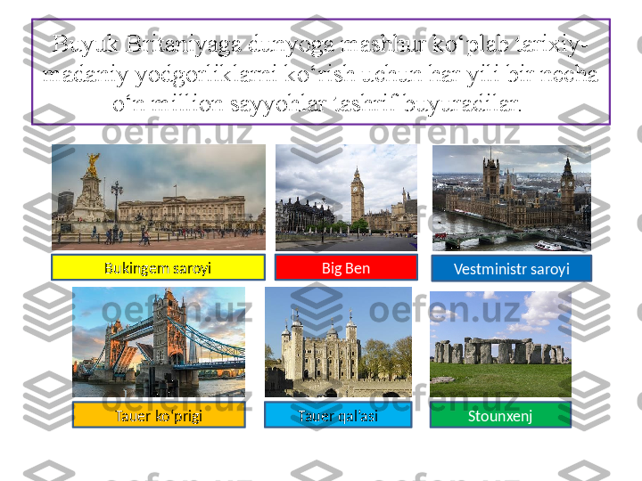 Buyuk Britaniyaga dunyoga mashhur ko‘plab tarixiy-
madaniy yod gorliklarni ko‘rish uchun har yili bir necha 
o‘n million sayyohlar tashrif buyuradilar. 
Bukingem saroyi
Tauer ko‘prigi Tauer qal’asi Big Ben
Vestministr saroyi
Stounxenj 