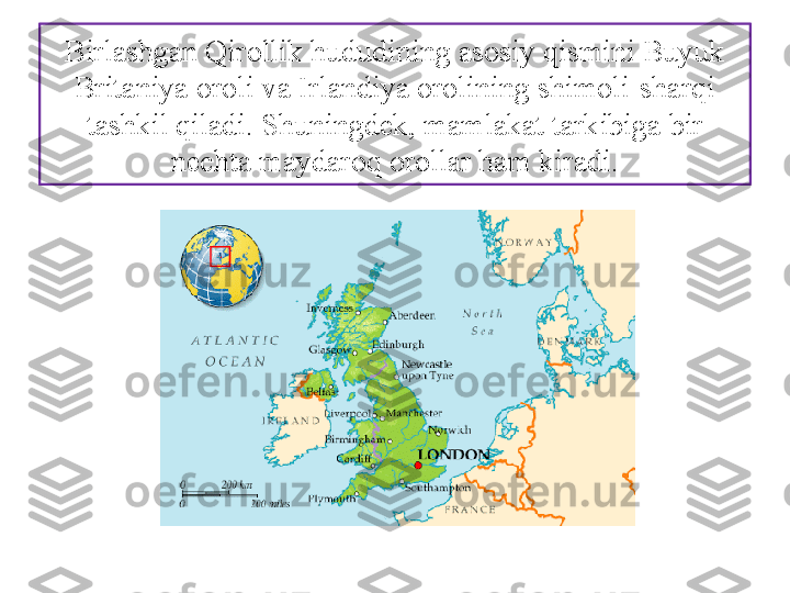 Birlashgan Qi rollik hududining asosiy qismini Buyuk 
Brita	
 niya oroli va Irlandiya orolining shimoli-sharqi 
tashkil qiladi. Shuningdek, mamlakat tarkibiga bir 
nechta maydaroq orollar ham kiradi. 