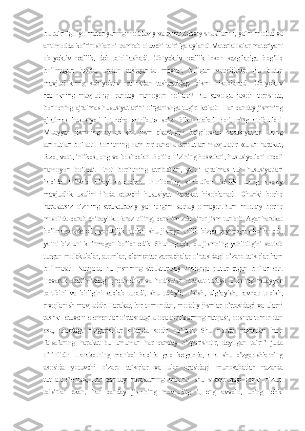 bu ta`rif go’yo materiyaning moddaviy va nomoddaviy shakllarini, ya`ni modda va
antimodda ko’rinishlarini qamrab oluvchi ta`rifga aylandi.Materialistlar materiyani
ob`yektiv   reallik,   deb   ta`riflashadi.   Ob`yektiv   reallik   inson   sezgilariga   bog’liq
bo’lmagan   holda,   undan   tashqarida   mavjud   bo’lgan   voqelikdir.   Bu   butun
mavjudlikning   sub`yektiv   reallikdan   tashqaridagi   qismi   hisoblanadi.   Ob`yektiv
reallikning   mavjudligi   qanday   namoyon   bo’ladi?   Bu   savolga   javob   topishda,
borliqning ajralmas hususiyatlarini o’rganishga tug’ri keladi. Har qanday jismning
ajralmas   hususiyati   lotincha   «atribut»   so’zi   bilan   ataladi.Borliqning   atributlari.
Muayyan   jismning   aynan   shu   jism   ekanligini   belgilovchi   hususiyatlari   uning
atributlari bo’ladi. Borliqning ham bir qancha atributlari mavjuddir. «ular: harakat,
fazo, vaqt, in`ikos, ong va boshqalar. Borliq o’zining hossalari, hususiyatlari orqali
namoyon   bo’ladi.   Endi   borliqning   atributlari,   ya`ni   ajralmas   tub   hususiyatlari
haqida   to’htab   o’taylik.Harakat.   Borliqning   atributlari   ichida   uning   asosiy
mavjudlik   usulini   ifoda   etuvchi   hususiyati   harakat   hisoblanadi.   Chunki   borliq
harakatsiz   o’zining   strukturaviy   yahlitligini   saqlay   olmaydi.Buni   moddiy   borliq
misolida qarab chiqaylik. Faraz qiling, qarshimizda biror jism turibdi. Agar harakat
bo’lmaganida  edi, yoruQlik nurlari  shu  jismga urilib bizga qaytmagan bo’lar  edi,
ya`ni   biz   uni   ko’rmagan   bo’lar   edik.   Shuningdek,   bu   jismning   yahlitligini   saqlab
turgan molekulalar, atomlar, elementar zarrachalar o’rtasidagi o’zaro ta`sirlar ham
bo’lmasdi.   Natijada   bu   jismning   strukturaviy   birligiga   putur   etgan   bo’lar   edi.
Tevarak-atrofimizdagi   predmetlar   va   hodisalar   harakat   tufayli   o’zining   muayyan
tartibini   va   birligini   saqlab   turadi,   shu   tufayli,   o’sish,   ulg’ayish,   ravnaq   topish,
rivojlanish mavjuddir.Harakat, bir tomondan, moddiy jismlar o’rtasidagi va ularni
tashkil etuvchi elementlar o’rtasidagi aloqadorliklarning natijasi, boshqa tomondan
esa,   ulardagi   o’zgarishlar   sifatida   sodir   bo’ladi.   Shu   nuqtai   nazardan   ham
falsafaning   harakat   bu   umuman   har   qanday   o’zgarishdir,   deyilgan   ta`rifi   juda
o’rinlidir.   Harakatning   manbai   haqida   gap   ketganda,   ana   shu   o’zgarishlarning
asosida   yotuvchi   o’zaro   ta`sirlar   va   ular   orasidagi   munosabatlar   nazarda
tutiladi.Demak,   har   qanday   harakatning   manbai   shu   sistemadagi   ichki   o’zaro
ta`sirlar   ekan,   har   qanday   jismning   mavjudligini,   eng   avvalo,   uning   ichki 