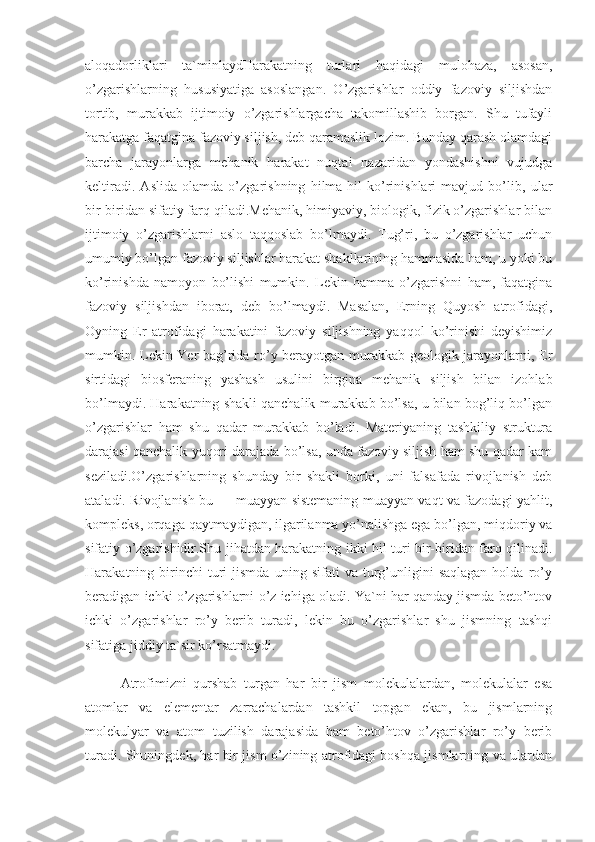 aloqadorliklari   ta`minlaydHarakatning   turlari   haqidagi   mulohaza,   asosan,
o’zgarishlarning   hususiyatiga   asoslangan.   O’zgarishlar   oddiy   fazoviy   siljishdan
tortib,   murakkab   ijtimoiy   o’zgarishlargacha   takomillashib   borgan.   Shu   tufayli
harakatga faqatgina fazoviy siljish, deb qaramaslik lozim. Bunday qarash olamdagi
barcha   jarayonlarga   mehanik   harakat   nuqtai   nazaridan   yondashishni   vujudga
keltiradi.   Aslida   olamda   o’zgarishning   hilma-hil   ko’rinishlari   mavjud   bo’lib,   ular
bir-biridan sifatiy farq qiladi.Mehanik, himiyaviy, biologik, fizik o’zgarishlar bilan
ijtimoiy   o’zgarishlarni   aslo   taqqoslab   bo’lmaydi.   Tug’ri,   bu   o’zgarishlar   uchun
umumiy bo’lgan fazoviy siljishlar harakat shakllarining hammasida ham, u yoki bu
ko’rinishda   namoyon   bo’lishi   mumkin.   Lekin   hamma   o’zgarishni   ham,   faqatgina
fazoviy   siljishdan   iborat,   deb   bo’lmaydi.   Masalan,   Erning   Quyosh   atrofidagi,
Oyning   Er   atrofidagi   harakatini   fazoviy   siljishning   yaqqol   ko’rinishi   deyishimiz
mumkin. Lekin Yer bag’rida ro’y berayotgan murakkab geologik jarayonlarni, Er
sirtidagi   biosferaning   yashash   usulini   birgina   mehanik   siljish   bilan   izohlab
bo’lmaydi. Harakatning shakli qanchalik murakkab bo’lsa, u bilan bog’liq bo’lgan
o’zgarishlar   ham   shu   qadar   murakkab   bo’ladi.   Materiyaning   tashkiliy   struktura
darajasi qanchalik yuqori darajada bo’lsa, unda fazoviy siljish ham shu qadar kam
seziladi.O’zgarishlarning   shunday   bir   shakli   borki,   uni   falsafada   rivojlanish   deb
ataladi. Rivojlanish bu — muayyan sistemaning muayyan vaqt va fazodagi yahlit,
kompleks, orqaga qaytmaydigan, ilgarilanma yo’nalishga ega bo’lgan, miqdoriy va
sifatiy o’zgarishidir.Shu jihatdan harakatning ikki hil turi bir-biridan farq qilinadi.
Harakatning  birinchi   turi   jismda   uning   sifati   va   turg’unligini   saqlagan   holda   ro’y
beradigan ichki o’zgarishlarni o’z ichiga oladi. Ya`ni har qanday jismda beto’htov
ichki   o’zgarishlar   ro’y   berib   turadi,   lekin   bu   o’zgarishlar   shu   jismning   tashqi
sifatiga jiddiy ta`sir ko’rsatmaydi.
Atrofimizni   qurshab   turgan   har   bir   jism   molekulalardan,   molekulalar   esa
atomlar   va   elementar   zarrachalardan   tashkil   topgan   ekan,   bu   jismlarning
molekulyar   va   atom   tuzilish   darajasida   ham   beto’htov   o’zgarishlar   ro’y   berib
turadi. Shuningdek, har bir jism o’zining atrofidagi boshqa jismlarning va ulardan 