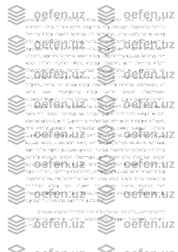 tarqalayotgan   nurlanishlarning   ta`siriga   ham   uchrab   turadi.   Bunday   tashqi
ta`sirlarni   o’zida   in`ikos   ettirish   jarayonida   ro’y   beradigan   o’zgarishlar   ham   bu
jismning   sifatiy   o’zgarib   ketishiga   olib   kelmasligi,   uning   turg’unligi   va   asosiy
sifati   saqlanib   qolishi   mumkinligi   haqida   hulosa   chiqarish   mumkin.Biz   yuqorida
qayd etgan ichki va tashqi ta`sirlar oqibatida ro’y beruvchi o’zgarishlar asta-sekin
to’planib,   keyinchalik   jismda   keskin   sifatiy   o’zgarishning   vujudga   kelishiga   ham
sabab   bo’lishi   mumkin.   Mana   shunday   o’zgarish,   ya`ni   jismning   sifatini
o’zgartiruvchi   harakat   ikkinchi   turdagi   harakatga   kiradi   va   u   rivojlanish   deb
ataladi.Rivojlanish   jarayoni   ham   ikki   turda   bo’ladi.   Birinchi   turdagi   rivojlanish
bo’yicha,   jismda   har   qanday   sifatiy   o’zgarish   ro’y   berishiga   qaramasdan,   uni
tashkil   etgan   materiyaning   sifatiy   tuzilish   darajasi   o’zgarmasdan
qolaveradi.Masalan,   notirik   tabiatga   mansub   bo’lgan   Quyoshdagi   ravojlanishni
olib qaraylik. Olimlarning tahminlariga ko’ra, hozir sirtida 6 ming, ichida esa  bir
necha   mln.   darajali   haroratga   ega   bo’lgan   Quyosh   borib-borib   soviydi   va   qizil
gigantga aylanadi, ya`ni Quyoshning markazidagi termoyadro energiyasi so’ngach,
ichki   zichligi   pasayadi   va   markazdagi   tortishish   quvvati   susayadi.   Oqibatda
Quyosh shisha boshlaydi va Er orbitasini ham o’z ichiga olgan ulkan qizil yulduz
vujudga   keladi,   u   asta-sekin   sovib,   qizil   karlikka,   so’ngra   esa   «qora   karlikka»,
keyin bo’lsa neytron yulduzga aylanadi. Bunday o’zgarishlar natijasida borliqning
tashkiliy   struktura   darajasi   o’zgarmaydi,   ya`ni   jonsiz   tabiat   shaklidagi   darajasi
saqlanadi.Jonli   tabiatning   vujudga   kelishi,   o’simliklar   va   hayvonot   olamining
paydo bo’lishi, odamning shakllanishi, jamiyatning vujudga kelishi  singari  sifatiy
o’zgarishlar   esa,   rivojlanishning   ikkinchi   turiga   kiradi.Falsafa   fanida   harakatning
bir-biridan   sifatiy   farq   qiluvchi   bir   qancha   boshqa   shakllari   ham
o’rganiladi.Materalist   bo’lgan   faylasuflar   harakat   shakllarini   turkumlaganida,
quyidagi mulohazalarga tayanib ish yuritadilar:
1) harakat shakllari bir-birlari bilan sifat jihatidan farq qilib, ularning har biri
materiyaning   tashkiliy   tuzilishi   darajalarining   muayyan   bosqichida   namoyon
bo’ladi; 