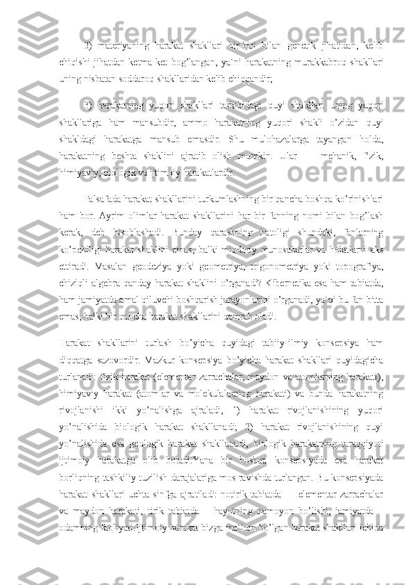 2)   materiyaning   harakat   shakllari   bir-biri   bilan   genetik   jihatidan,   kelib
chiqishi   jihatdan   ketma-ket   bog’langan,   ya`ni   harakatning   murakkabroq   shakllari
uning nisbatan soddaroq shakllaridan kelib chiqqandir;
3)   harakatning   yuqori   shakllari   tarkibidagi   quyi   shakllari   uning   yuqori
shakllariga   ham   mansubdir,   ammo   harakatning   yuqori   shakli   o’zidan   quyi
shakldagi   harakatga   mansub   emasdir.   Shu   mulohazalarga   tayangan   holda,
harakatning   beshta   shaklini   ajratib   olish   mumkin.   Ular   —   mehanik,   fizik,
himiyaviy, biologik va ijtimoiy harakatlardir.
Falsafada harakat shakllarini turkumlashning bir qancha boshqa ko’rinishlari
ham   bor.   Ayrim   olimlar   harakat   shakllarini   har   bir   fanning   nomi   bilan   bog’lash
kerak,   deb   hisoblashadi.   Bunday   qarashning   hatoligi   shundaki,   fanlarning
ko’pchiligi   harakat   shaklini   emas,   balki   miqdoriy   munosabatlar   va   holatlarni   aks
ettiradi.   Masalan   geodeziya   yoki   geometriya,   trigonometriya   yoki   topografiya,
chiziqli algebra qanday harakat  shaklini  o’rganadi? Kibernetika esa ham tabiatda,
ham jamiyatda amal qiluvchi boshqarish jarayonlarini o’rganadi, ya`ni bu fan bitta
emas, balki bir qancha harakat shakllarini qamrab oladi.
Harakat   shakllarini   turlash   bo’yicha   quyidagi   tabiiy-ilmiy   konsepsiya   ham
diqqatga   sazovordir.   Mazkur   konsepsiya   bo’yicha   harakat   shakllari   quyidagicha
turlanadi:   fizik   harakat   (elementar   zarrachalar,   maydon   va   atomlarning   harakati),
himiyaviy   harakat   (atomlar   va   molekulalarning   harakati)   va   bunda   harakatning
rivojlanishi   ikki   yo’nalishga   ajraladi,   1)   harakat   rivojlanishining   yuqori
yo’nalishida   biologik   harakat   shakllanadi;   2)   harakat   rivojlanishining   quyi
yo’nalishida   esa   geologik   harakat   shakllanadi,   biologik   harakatning   taraqqiyoti
ijtimoiy   harakatga   olib   boradi.Yana   bir   boshqa   konsepsiyada   esa   harakat
borliqning tashkiliy tuzilish darajalariga mos ravishda turlangan. Bu konsepsiyada
harakat   shakllari   uchta   sinfga   ajratiladi:   notirik   tabiatda   —   elementar   zarrachalar
va   maydon   harakati,   tirik   tabiatda   –   hayotning   namoyon   bo’lishi,   jamiyatda   –
odamning faoliyati.Ijtimoiy harakat bizga ma`lum bo’lgan harakat shakllari ichida 