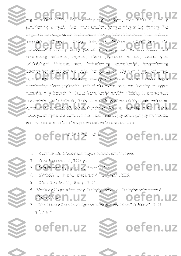 eng   murakkabi   bo’lib,   unda   insonning   ongli   faoliyati,   inson   tafakkuri,   ijtimoiy
guruhlarning   faoliyati,   o’zaro   munosabatlari,   jamiyat   miqyosidagi   ijtimoiy   fikr
birgalikda harakatga keladi. Bu harakatni chiziqli, batartib harakatlar bilan mutlaqo
taqqoslab   bo’lmaydi.   Uning   kelajagini   bashorat   qilish   ham   o’ta
murakkabdir.Borliqning   asosiy   yashash   shakllariga   fazo   va   vaqt   kiradi.   Fazo
narsalarning   ko’lamini,   hajmini,   o’zaro   joylashish   tartibini,   uzlukli   yoki
uzluksizligini   ifodalasa,   vaqt   hodisalarning   ketma-ketligi,   jarayonlarning
davomiyligini   ifodalaydi.Ma`lumki,   har   qanday   moddiy   jism   joyga,   ko’lamga,
hajmga   ega.   Fazo   —   vaqtning   muayyan   lahzasida   olamni   tashkil   etgan
nuqtalarning   o’zaro   joylashish   tartibini   aks   ettirsa,   vaqt   esa   fazoning   muayyan
nuqtasida   ro’y   beruvchi   hodisalar   ketma-ketligi   tartibini   ifodalaydi.Fazo   va   vaqt
tushunchalari,   ko’p   hollarda,   forsiy   til   ta`sirida   yozilgan   adabiyotlarda   makon   va
zamon   deb   ham   ataladi.   Bu   tushunchalar   fazo   va   vaqtning   tashqi,   nisbiy
hususiyatlarinigina aks ettiradi, holos. Fazo narsalar joylashadigan joy ma`nosida,
vaqt esa hodisalar bo’lib o’tadigan muddat ma`nosida ishlatiladi.
                               ADABIYOTLAR:
1.           Karimov I.A. O’zbekiston buyuk  kelajak sari. T., 1998.
2.           Falsafa asoslari. T., 2005 yil.
3.           Falsafa qomusiy lug’at. T., "Sharq", 2004.
4.           Skirbekk G,  Gile N. Falsafa tarixi. T., "Sharq", 2002.
5.           G’arb falsafasi. T., "Sharq". 2004.
6.       Markaziy Osiyo Mintaqaviy Ekologiya Markazi. Ekologiya xabarnomasi.  
2005 y 5-son. 
7.           Nasriddinov Chori Biz bilgan va bilmagan davrinizm “Tafakkur”.  2006 
yil, 3-son. 