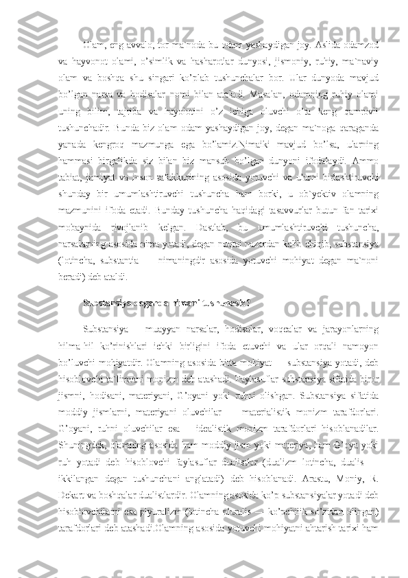 Olam, eng avvalo, tor ma`noda bu odam yashaydigan joy. Aslida odamzod
va   hayvonot   olami,   o’simlik   va   hasharotlar   dunyosi,   jismoniy,   ruhiy,   ma`naviy
olam   va   boshqa   shu   singari   ko’plab   tushunchalar   bor.   Ular   dunyoda   mavjud
bo’lgan   narsa   va   hodisalar   nomi   bilan   ataladi.   Masalan,   odamning   ruhiy   olami
uning   bilim,   tajriba   va   hayolotini   o’z   ichiga   oluvchi   o’ta   keng   qamrovli
tushunchadir.   Bunda   biz   olam   odam   yashaydigan   joy,   degan   ma`noga   qaraganda
yanada   kengroq   mazmunga   ega   bo’lamiz.Nimaiki   mavjud   bo’lsa,   ularning
hammasi   birgalikda   siz   bilan   biz   mansub   bo’lgan   dunyoni   ifodalaydi.   Ammo
tabiat,   jamiyat   va   inson   tafakkurining   asosida   yotuvchi   va   ularni   birlashtiruvchi
shunday   bir   umumlashtiruvchi   tushuncha   ham   borki,   u   ob`yektiv   olamning
mazmunini   ifoda   etadi.   Bunday   tushuncha   haqidagi   tasavvurlar   butun   fan   tarixi
mobaynida   rivojlanib   kelgan.   Dastlab,   bu   umumlashtiruvchi   tushuncha,
narsalarning asosida nima yotadi, degan nuqtai nazardan kelib chiqib, substansiya
(lotincha,   substantia   —   nimaningdir   asosida   yotuvchi   mohiyat   degan   ma`noni
beradi) deb ataldi.
Substansiya deganda nimani tushunasiz?
Substansiya   –   muayyan   narsalar,   hodisalar,   voqealar   va   jarayonlarning
hilma-hil   ko’rinishlari   ichki   birligini   ifoda   etuvchi   va   ular   orqali   namoyon
bo’luvchi  mohiyatdir. Olamning asosida  bitta mohiyat  — substansiya  yotadi, deb
hisoblovchi ta`limotni monizm deb atashadi. Faylasuflar substansiya sifatida biror
jismni,   hodisani,   materiyani,   G’oyani   yoki   ruhni   olishgan.   Substansiya   sifatida
moddiy   jismlarni,   materiyani   oluvchilar   —   materialistik   monizm   tarafdorlari.
G’oyani,   ruhni   oluvchilar   esa   –   idealistik   monizm   tarafdorlari   hisoblanadilar.
Shuningdek,  olamning   asosida   ham   moddiy  jism   yoki   materiya,   ham   G’oya   yoki
ruh   yotadi   deb   hisoblovchi   faylasuflar   dualistlar   (dualizm   lotincha,   dualis   —
ikkilangan   degan   tushunchani   anglatadi)   deb   hisoblanadi.   Arastu,   Moniy,   R.
Dekart va boshqalar dualistlardir. Olamning asosida ko’p substansiyalar yotadi deb
hisoblovchilarni   esa   plyuralizm   (lotincha   pluralis   —   ko’pchilik   so’zidan   olingan)
tarafdorlari deb atashadi.Olamning asosida yotuvchi mohiyatni ahtarish tarixi ham 