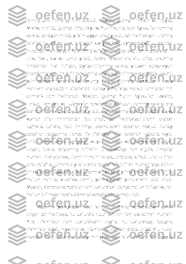 fanning uzoq o’tmishiga borib taqaladi. Masalan,  Qadimgi Hindiston va Hitoyda,
Misr va Bobilda, Qadimgi O’rta Osiyo va Yunonistonda ba`zi faylasuflar olamning
asosida qandaydir modda yoki muayyan unsur yotadi, deb hisoblashgan. Ularning
ba`zilari   bu   unsurni   olov,   boshqalari   suv   yoki   havo,   ayrimlari   esa   —   tuproqdan
iborat  deb hisoblashgan.  Ba`zi  bir  falsafiy ta`limotlarda esa, olamning asosida —
olov,   havo,   suv   va   tuproq   yotadi,   barcha   narsalar   ana   shu   to’rtta   unsurning
birikishidan   hosil   bo’lgan,   deyilgan.Olamning   asosida   yotuvchi   substansiyani
ahtarishning yana bir yo’li  narsalarning tarkibidagi bo’linmas eng kichik unsurni,
ya`ni   narsalarning   tarkibidagi   umumiy   substrat   (lotincha   substratum   —   asos
ma`nosini   anglatadi)   ni   ahtarishdir.   Bunday   yo’nalishga   mansub   oqimlardan   biri
atomistik   oqim   hisoblanadi.   Masalan,   Qadimgi   Yunon   faylasuflari   Levkipp,
Epikur,   Demokrit   va   Lukresiylar   narsalarning   va   butun   olamning   asosida   eng
kichik bo’linmas unsurlar atomlar yotadi, ular o’zlarining shakli, harakatlanishi va
vaznlari   bilan   bir-birlaridan   farq   qiladi,   deb   hisoblashgan.Olamni   anglash
tug’risida   turlicha,   hatto   bir-biriga   qarama-qarshi   qarashlar   mavjud.   Bunday
qarashlar   odamlarning   olamga   o’z   o’lchovlari   bilan   qarashlari   oqibatida   paydo
bo’ladi.   Birov   uchun   olam   yahshi   va   yomon,   oppoq   va   qora   ranglardan   tashkil
topgan,   boshqa   ranglarning   bo’lishini   u   tasavvuriga   ham   siQdira   olmasligi
mumkin. Boshqalar esa, olamni hilma-hil rangda, qirralarda ko’radi. Ular oq bilan
qora oralig’ida oqimtirroq yoki qoraroq ranglar ham bo’lishi mumkinligiga e`tibor
qilishadi.Olam   tushunchasi   keng   qamrovli   va   keng   yo’nalishli   tushuncha   bo’lib,
ma`lum   ma`noda   voqelikka   tizimli,   ya`ni   sistemali   yondoshishni   talab   qiladi.
Masalan, elementar zarrachalar olami tushunchasi odamga ma`lum bo’lgan va hali
ma`lum bo’lmagan barcha elementar zarrachalarni qamrab oladi.
Agar   biz   yashayotgan   butun   koinotni   elementar   zarrachalardan   tashkil
topgan   deb   hisoblasak,   bu   tushuncha   butun   koinotni   ham   aks   ettirishi   mumkin.
Yoki   o’simliklar   olami   tushunchasini   olaylik.   Bu   tushunchaga   faqatgina
o’simliklar   kiradi,   hayvonlar   va   odamlar   bu   olamdan   chetda   qoladi.Shu   nuqtai
nazardan   olam   tushunchasi   nisbiy   mohiyatga   ega.   Ba`zi   kishilar   olam   deganda 