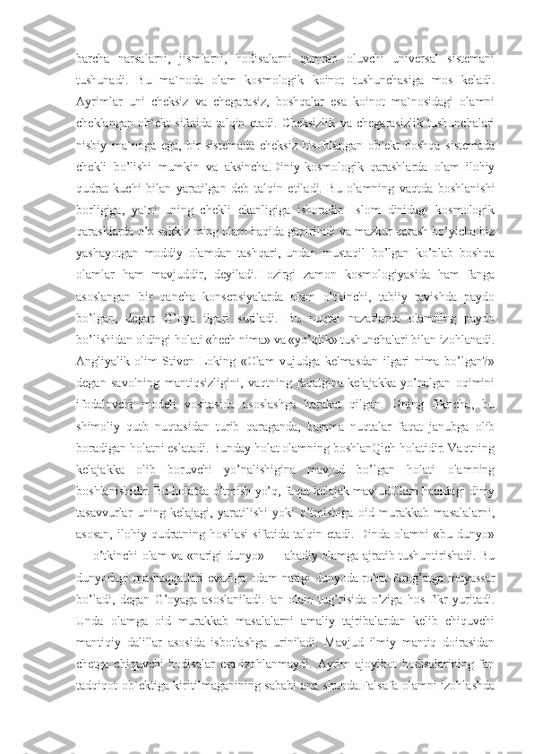 barcha   narsalarni,   jismlarni,   hodisalarni   qamrab   oluvchi   universal   sistemani
tushunadi.   Bu   ma`noda   olam   kosmologik   koinot   tushunchasiga   mos   keladi.
Ayrimlar   uni   cheksiz   va   chegarasiz,   boshqalar   esa   koinot   ma`nosidagi   olamni
cheklangan   ob`ekt   sifatida   talqin   etadi.   Cheksizlik   va   chegarasizlik   tushunchalari
nisbiy   ma`noga   ega,   bir   sistemada   cheksiz   hisoblangan   ob`ekt   boshqa   sistemada
chekli   bo’lishi   mumkin   va   aksincha.Diniy-kosmologik   qarashlarda   olam   ilohiy
qudrat   kuchi   bilan   yaratilgan   deb   talqin   etiladi.   Bu   olamning   vaqtda   boshlanishi
borligiga,   ya`ni   uning   chekli   ekanligiga   ishoradir.   Islom   dinidagi   kosmologik
qarashlarda o’n sakkiz ming olam haqida gapiriladi va mazkur qarash bo’yicha biz
yashayotgan   moddiy   olamdan   tashqari,   undan   mustaqil   bo’lgan   ko’plab   boshqa
olamlar   ham   mavjuddir,   deyiladi.Hozirgi   zamon   kosmologiyasida   ham   fanga
asoslangan   bir   qancha   konsepsiyalarda   olam   o’tkinchi,   tabiiy   ravishda   paydo
bo’lgan,   degan   G’oya   ilgari   suriladi.   Bu   nuqtai   nazarlarda   olamning   paydo
bo’lishidan oldingi holati «hech nima» va «yo’qlik» tushunchalari bilan izohlanadi.
Angliyalik   olim   Stiven   Loking   «Olam   vujudga   kelmasdan   ilgari   nima   bo’lgan?»
degan   savolning   mantiqsizligini,   vaqtning   faqatgina   kelajakka   yo’nalgan   oqimini
ifodalovchi   modeli   vositasida   asoslashga   harakat   qilgan.   Uning   fikricha,   bu
shimoliy   qutb   nuqtasidan   turib   qaraganda,   hamma   nuqtalar   faqat   janubga   olib
boradigan holatni eslatadi. Bunday holat olamning boshlanQich holatidir. Vaqtning
kelajakka   olib   boruvchi   yo’nalishigina   mavjud   bo’lgan   holati   olamning
boshlanishidir. Bu holatda o’tmish yo’q, faqat kelajak mavjudOlam haqidagi diniy
tasavvurlar   uning   kelajagi,   yaratilishi   yoki   o’tmishiga   oid   murakkab   masalalarni,
asosan,   ilohiy   qudratning   hosilasi   sifatida   talqin  etadi.   Dinda   olamni   «bu   dunyo»
— o’tkinchi olam va «narigi dunyo» — abadiy olamga ajratib tushuntirishadi. Bu
dunyodagi mashaqqatlari evaziga odam narigi dunyoda rohat-farog’atga muyassar
bo’ladi,   degan   G’oyaga   asoslaniladi.Fan   olam   tug’risida   o’ziga   hos   fikr   yuritadi.
Unda   olamga   oid   murakkab   masalalarni   amaliy   tajribalardan   kelib   chiquvchi
mantiqiy   dalillar   asosida   isbotlashga   uriniladi.   Mavjud   ilmiy   mantiq   doirasidan
chetga   chiquvchi   hodisalar   esa   izohlanmaydi.   Ayrim   ajoyibot   hodisalarining   fan
tadqiqot ob`ektiga kiritilmaganining sababi  ana shunda.Falsafa  olamni izohlashda 