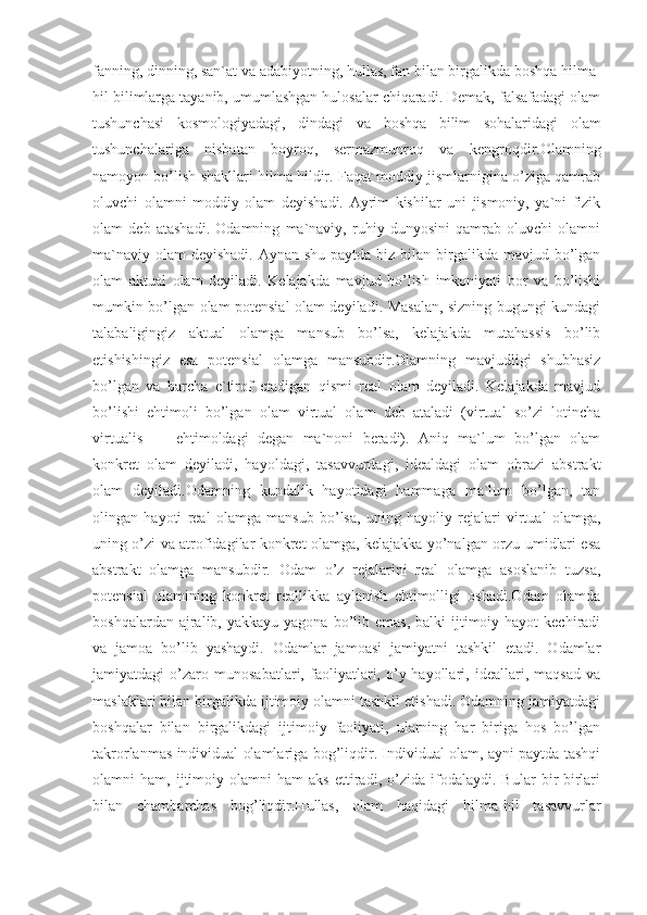 fanning, dinning, san`at va adabiyotning, hullas, fan bilan birgalikda boshqa hilma-
hil bilimlarga tayanib, umumlashgan hulosalar chiqaradi. Demak, falsafadagi olam
tushunchasi   kosmologiyadagi,   dindagi   va   boshqa   bilim   sohalaridagi   olam
tushunchalariga   nisbatan   boyroq,   sermazmunroq   va   kengroqdir.Olamning
namoyon bo’lish shakllari hilma hildir. Faqat moddiy jismlarnigina o’ziga qamrab
oluvchi   olamni   moddiy   olam   deyishadi.   Ayrim   kishilar   uni   jismoniy,   ya`ni   fizik
olam   deb   atashadi.   Odamning   ma`naviy,   ruhiy   dunyosini   qamrab   oluvchi   olamni
ma`naviy  olam  deyishadi. Aynan shu  paytda biz bilan birgalikda mavjud bo’lgan
olam   aktual   olam   deyiladi.   Kelajakda   mavjud   bo’lish   imkoniyati   bor   va   bo’lishi
mumkin bo’lgan olam potensial olam deyiladi. Masalan, sizning bugungi kundagi
talabaligingiz   aktual   olamga   mansub   bo’lsa,   kelajakda   mutahassis   bo’lib
etishishingiz   esa   potensial   olamga   mansubdir.Olamning   mavjudligi   shubhasiz
bo’lgan   va   barcha   e`tirof   etadigan   qismi   real   olam   deyiladi.   Kelajakda   mavjud
bo’lishi   ehtimoli   bo’lgan   olam   virtual   olam   deb   ataladi   (virtual   so’zi   lotincha
virtualis   —   ehtimoldagi   degan   ma`noni   beradi).   Aniq   ma`lum   bo’lgan   olam
konkret   olam   deyiladi,   hayoldagi,   tasavvurdagi,   idealdagi   olam   obrazi   abstrakt
olam   deyiladi.Odamning   kundalik   hayotidagi   hammaga   ma`lum   bo’lgan,   tan
olingan   hayoti   real   olamga   mansub   bo’lsa,   uning   hayoliy   rejalari   virtual   olamga,
uning o’zi va atrofidagilar konkret olamga, kelajakka yo’nalgan orzu-umidlari esa
abstrakt   olamga   mansubdir.   Odam   o’z   rejalarini   real   olamga   asoslanib   tuzsa,
potensial   olamining   konkret   reallikka   aylanish   ehtimolligi   oshadi.Odam   olamda
boshqalardan  ajralib,  yakkayu  yagona  bo’lib  emas,  balki  ijtimoiy hayot   kechiradi
va   jamoa   bo’lib   yashaydi.   Odamlar   jamoasi   jamiyatni   tashkil   etadi.   Odamlar
jamiyatdagi   o’zaro   munosabatlari,   faoliyatlari,   o’y-hayollari,   ideallari,   maqsad   va
maslaklari bilan birgalikda ijtimoiy olamni tashkil etishadi. Odamning jamiyatdagi
boshqalar   bilan   birgalikdagi   ijtimoiy   faoliyati,   ularning   har   biriga   hos   bo’lgan
takrorlanmas individual olamlariga bog’liqdir. Individual olam, ayni paytda tashqi
olamni   ham,   ijtimoiy   olamni   ham   aks   ettiradi,   o’zida   ifodalaydi.   Bular   bir-birlari
bilan   chambarchas   bog’liqdir.Hullas,   olam   haqidagi   hilma-hil   tasavvurlar 