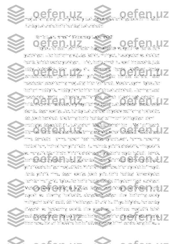 mavjudlikning   eng   umumiy   falsafiy   tushunchasi   shakllanishiga   asos   bo’lib   keldi.
Bunday tushuncha borliq haqidagi tushunchadir.
Borliq tushunchasini Siz qanday tushunasiz?
   Faylasuflar  qadim  zamonlardan buyon «borliq» va «yo’qlik» haqida bahs
yuritishgan.   Ular   borliqning   vujudga   kelishi,   mohiyati,   hususiyatlari   va   shakllari
haqida ko’plab asarlar yozishgan. Ho’sh, borliq nima? Bu savol bir qarashda juda
oddiy   ko’ringani   bilan   unga   shu   choqqacha   barcha   kishilarni   birday
qanoatlantiradigan   javob   topilgani   yo’q.   Bu   holat   borliqqa   turlicha   nuqtai
nazarlardan qarashlarning mavjudligi bilan izohlanadi. Masalan, ayrim faylasuflar
borliqni  moddiylik, moddiy jismlar  bilan bog’lab tushuntirishadi. Ularning nuqtai
nazarlaricha,   borliq   –   ob`yektiv   realliknigina   qamrab   oluvchi   tushunchadir.   U
holda   fikr,   inson   tafakkuri,   o’y-hayollarimiz   borliq   tushunchasidan   chetda   qolar
ekanda, degan savolga ular, bunday tushunchalar ob`yektiv reallikning hosilasidir,
deb   javob   berishadi.Falsafaning   borliq   haqidagi   ta`limotni   izohlaydigan   qismi   —
ontologiya deb ataladi. (Bu tushunchani falsafada birinchi bor H. Volf qo’llagan).
Olam   va   borliq   masalalarini   falsafaning   ana   shu   sohasi   o’rganadi.Yo’qlik   hech
nima   demakdir.   Hamma   narsani   hech   narsaga   aylantiruvchi,   hamma   narsaning
ibtidosi ham, intihosi ham yo’qlikdir. Bu ma`noda yo’qlik cheksizlik, nihoyasizlik
va   mangulik   bilan   birdir.   Yo’qlik   chekingan   joyda   borliq   paydo   bo’ladi.   Demak,
borliqning   bunyodkori   ham,   kushandasi   ham   yo’qlikdir.   Borliq   yo’qlikdan
yo’qlikkacha bo’lgan mavjudlikdir. Yo’qlikni hech narsa bilan qiyoslab bo’lmaydi.
Fanda   yo’qlik   nima,   degan   savolga   javob   yo’q.Borliq   haqidagi   konsepsiyalar.
Tarihdan ma`lumki, faylasuflar  borliq haqida turlicha G’oyalarni ilgari  surishgan.
Markaziy   Osiyo   tuprog’ida   vujudga   kelgan   zardo’shtiylik   ta`limotida   borliq
quyosh   va   olovning   hosilasidir,   alangalanib   turgan   olov   borliqning   asosiy
mohiyatini tashkil etadi, deb hisoblangan. Chunki bu G’oya bo’yicha, har qanday
o’zgarish   va   harakatning   asosida   olov   yotadi   va   u   borliqqa   mavjudlik   bahsh
etadi.Qadimgi yunon faylasufi Suqrot borliqni bilim bilan qiyoslaydi va uningcha,
biror narsa, biz uni bilsakkina bor bo’ladi, insonning bilimi qancha keng bo’lsa, u 