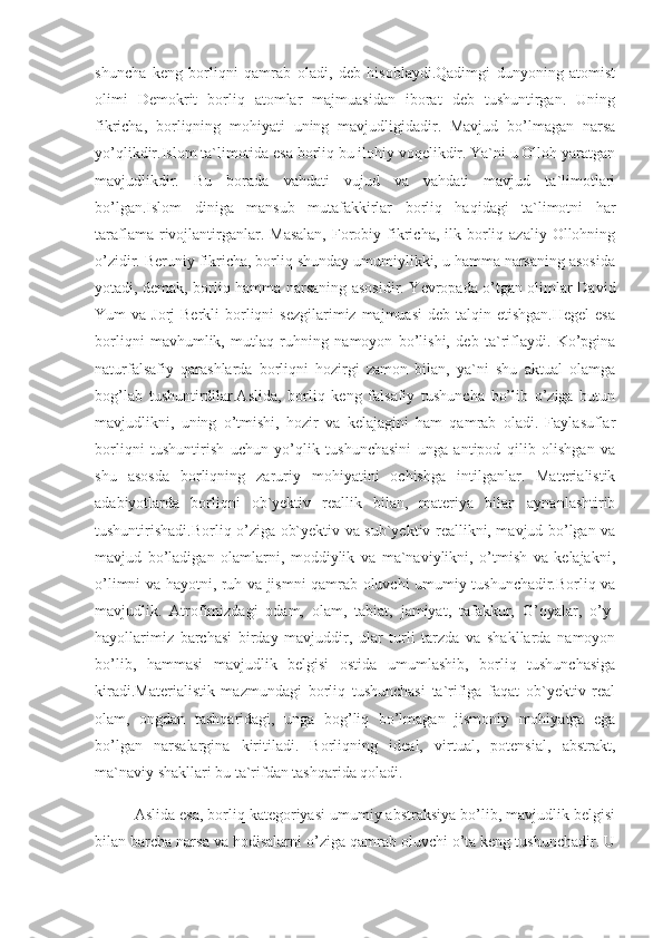 shuncha   keng   borliqni   qamrab   oladi,   deb   hisoblaydi.Qadimgi   dunyoning   atomist
olimi   Demokrit   borliq   atomlar   majmuasidan   iborat   deb   tushuntirgan.   Uning
fikricha,   borliqning   mohiyati   uning   mavjudligidadir.   Mavjud   bo’lmagan   narsa
yo’qlikdir.Islom ta`limotida esa borliq bu ilohiy voqelikdir. Ya`ni u Olloh yaratgan
mavjudlikdir.   Bu   borada   vahdati   vujud   va   vahdati   mavjud   ta`limotlari
bo’lgan.Islom   diniga   mansub   mutafakkirlar   borliq   haqidagi   ta`limotni   har
taraflama  rivojlantirganlar. Masalan,  Forobiy  fikricha,  ilk borliq  azaliy  Ollohning
o’zidir. Beruniy fikricha, borliq shunday umumiylikki, u hamma narsaning asosida
yotadi, demak, borliq hamma narsaning asosidir. Yevropada o’tgan olimlar David
Yum  va  Jorj  Berkli   borliqni   sezgilarimiz  majmuasi   deb talqin  etishgan.Hegel  esa
borliqni   mavhumlik,   mutlaq   ruhning   namoyon   bo’lishi,   deb   ta`riflaydi.   Ko’pgina
naturfalsafiy   qarashlarda   borliqni   hozirgi   zamon   bilan,   ya`ni   shu   aktual   olamga
bog’lab   tushuntirdilar.Aslida,   borliq   keng   falsafiy   tushuncha   bo’lib   o’ziga   butun
mavjudlikni,   uning   o’tmishi,   hozir   va   kelajagini   ham   qamrab   oladi.   Faylasuflar
borliqni   tushuntirish   uchun   yo’qlik   tushunchasini   unga   antipod   qilib   olishgan   va
shu   asosda   borliqning   zaruriy   mohiyatini   ochishga   intilganlar.   Materialistik
adabiyotlarda   borliqni   ob`yektiv   reallik   bilan,   materiya   bilan   aynanlashtirib
tushuntirishadi.Borliq o’ziga ob`yektiv va sub`yektiv reallikni, mavjud bo’lgan va
mavjud   bo’ladigan   olamlarni,   moddiylik   va   ma`naviylikni,   o’tmish   va   kelajakni,
o’limni va hayotni, ruh va jismni qamrab oluvchi umumiy tushunchadir.Borliq va
mavjudlik.   Atrofimizdagi   odam,   olam,   tabiat,   jamiyat,   tafakkur,   G’oyalar,   o’y-
hayollarimiz   barchasi   birday   mavjuddir,   ular   turli   tarzda   va   shakllarda   namoyon
bo’lib,   hammasi   mavjudlik   belgisi   ostida   umumlashib,   borliq   tushunchasiga
kiradi.Materialistik   mazmundagi   borliq   tushunchasi   ta`rifiga   faqat   ob`yektiv   real
olam,   ongdan   tashqaridagi,   unga   bog’liq   bo’lmagan   jismoniy   mohiyatga   ega
bo’lgan   narsalargina   kiritiladi.   Borliqning   ideal,   virtual,   potensial,   abstrakt,
ma`naviy shakllari bu ta`rifdan tashqarida qoladi.
Aslida esa, borliq kategoriyasi umumiy abstraksiya bo’lib, mavjudlik belgisi
bilan barcha narsa va hodisalarni o’ziga qamrab oluvchi o’ta keng tushunchadir. U 