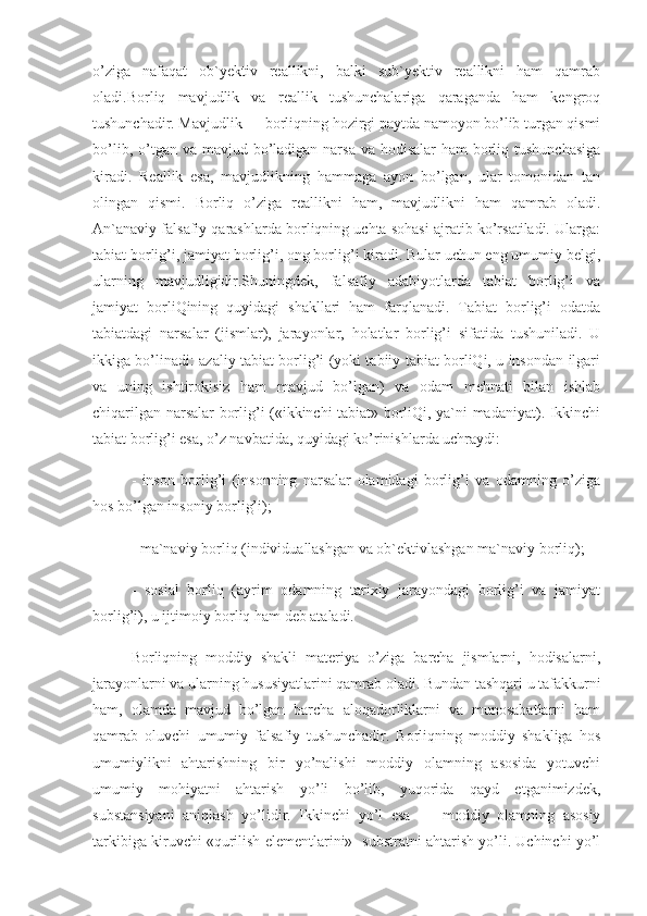 o’ziga   nafaqat   ob`yektiv   reallikni,   balki   sub`yektiv   reallikni   ham   qamrab
oladi.Borliq   mavjudlik   va   reallik   tushunchalariga   qaraganda   ham   kengroq
tushunchadir. Mavjudlik — borliqning hozirgi paytda namoyon bo’lib turgan qismi
bo’lib, o’tgan va mavjud bo’ladigan narsa va hodisalar  ham  borliq tushunchasiga
kiradi.   Reallik   esa,   mavjudlikning   hammaga   ayon   bo’lgan,   ular   tomonidan   tan
olingan   qismi.   Borliq   o’ziga   reallikni   ham,   mavjudlikni   ham   qamrab   oladi.
An`anaviy falsafiy qarashlarda borliqning uchta sohasi ajratib ko’rsatiladi. Ularga:
tabiat borlig’i, jamiyat borlig’i, ong borlig’i kiradi. Bular uchun eng umumiy belgi,
ularning   mavjudligidir.Shuningdek,   falsafiy   adabiyotlarda   tabiat   borlig’i   va
jamiyat   borliQining   quyidagi   shakllari   ham   farqlanadi.   Tabiat   borlig’i   odatda
tabiatdagi   narsalar   (jismlar),   jarayonlar,   holatlar   borlig’i   sifatida   tushuniladi.   U
ikkiga bo’linadi: azaliy tabiat borlig’i (yoki tabiiy tabiat borliQi, u insondan ilgari
va   uning   ishtirokisiz   ham   mavjud   bo’lgan)   va   odam   mehnati   bilan   ishlab
chiqarilgan narsalar borlig’i («ikkinchi tabiat» borliQi, ya`ni madaniyat). Ikkinchi
tabiat borlig’i esa, o’z navbatida, quyidagi ko’rinishlarda uchraydi:
-   inson   borlig’i   (insonning   narsalar   olamidagi   borlig’i   va   odamning   o’ziga
hos bo’lgan insoniy borlig’i);
- ma`naviy borliq (individuallashgan va ob`ektivlashgan ma`naviy borliq);
-   sosial   borliq   (ayrim   odamning   tarixiy   jarayondagi   borlig’i   va   jamiyat
borlig’i), u ijtimoiy borliq ham deb ataladi.
Borliqning   moddiy   shakli   materiya   o’ziga   barcha   jismlarni,   hodisalarni,
jarayonlarni va ularning hususiyatlarini qamrab oladi. Bundan tashqari u tafakkurni
ham,   olamda   mavjud   bo’lgan   barcha   aloqadorliklarni   va   munosabatlarni   ham
qamrab   oluvchi   umumiy   falsafiy   tushunchadir.   Borliqning   moddiy   shakliga   hos
umumiylikni   ahtarishning   bir   yo’nalishi   moddiy   olamning   asosida   yotuvchi
umumiy   mohiyatni   ahtarish   yo’li   bo’lib,   yuqorida   qayd   etganimizdek,
substansiyani   aniqlash   yo’lidir.   Ikkinchi   yo’l   esa   —   moddiy   olamning   asosiy
tarkibiga kiruvchi «qurilish elementlarini»- substratni ahtarish yo’li. Uchinchi yo’l 