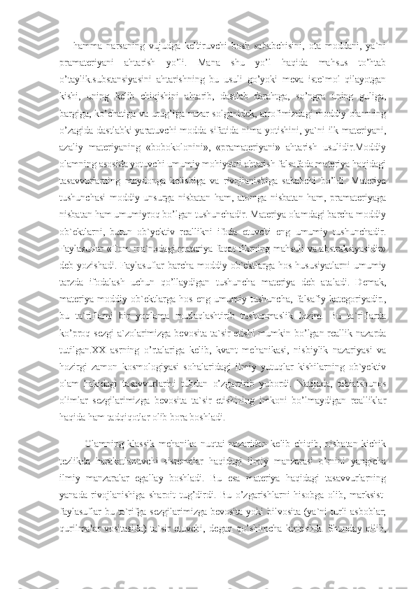 —   hamma   narsaning   vujudga   keltiruvchi   bosh   sababchisini,   ota   moddani,   ya`ni
pramateriyani   ahtarish   yo’li.   Mana   shu   yo’l   haqida   mahsus   to’htab
o’taylik.substansiyasini   ahtarishning   bu   usuli   go’yoki   meva   iste`mol   qilayotgan
kishi,   uning   kelib   chiqishini   ahtarib,   dastlab   darahtga,   so’ngra   uning   guliga,
bargiga, ko’chatiga va urug’iga nazar solganidek, atrofimizdagi moddiy olamning
o’zagida dastlabki  yaratuvchi  modda sifatida nima yotishini, ya`ni  ilk materiyani,
azaliy   materiyaning   «bobokolonini»,   «pramateriyani»   ahtarish   usulidir.Moddiy
olamning asosida yotuvchi umumiy mohiyatni ahtarish falsafada materiya haqidagi
tasavvurlarning   maydonga   kelishiga   va   rivojlanishiga   sababchi   bo’ldi.   Materiya
tushunchasi   moddiy   unsurga   nisbatan   ham,   atomga   nisbatan   ham,   pramateriyaga
nisbatan ham umumiyroq bo’lgan tushunchadir. Materiya olamdagi barcha moddiy
ob`ektlarni,   butun   ob`yektiv   reallikni   ifoda   etuvchi   eng   umumiy   tushunchadir.
Faylasuflar «Tom ma`nodagi materiya faqat fikrning mahsuli va abstraksiyasidir»
deb yozishadi.  Faylasuflar  barcha moddiy ob`ektlarga hos hususiyatlarni  umumiy
tarzda   ifodalash   uchun   qo’llaydigan   tushuncha   materiya   deb   ataladi.   Demak,
materiya   moddiy   ob`ektlarga   hos   eng   umumiy   tushuncha,   falsafiy   kategoriyadir.,
bu   ta`riflarni   bir   yoqlama   mutlaqlashtirib   tushunmaslik   lozim.   Bu   ta`riflarda
ko’proq sezgi  a`zolarimizga bevosita  ta`sir etishi  mumkin bo’lgan reallik nazarda
tutilgan.XX   asrning   o’rtalariga   kelib,   kvant   mehanikasi,   nisbiylik   nazariyasi   va
hozirgi   zamon   kosmologiyasi   sohalaridagi   ilmiy   yutuqlar   kishilarning   ob`yektiv
olam   hakidagi   tasavvurlarini   tubdan   o’zgartirib   yubordi.   Natijada,   tabiatshunos
olimlar   sezgilarimizga   bevosita   ta`sir   etishining   imkoni   bo’lmaydigan   realliklar
haqida ham tadqiqotlar olib bora boshladi.
Olamning   klassik   mehanika   nuqtai   nazaridan   kelib   chiqib,   nisbatan   kichik
tezlikda   harakatlanuvchi   sistemalar   haqidagi   ilmiy   manzarasi   o’rnini   yangicha
ilmiy   manzaralar   egallay   boshladi.   Bu   esa   materiya   haqidagi   tasavvurlarning
yanada   rivojlanishiga   sharoit   tug’dirdi.   Bu   o’zgarishlarni   hisobga   olib,   marksist-
faylasuflar  bu ta`rifga sezgilarimizga bevosita yoki  bilvosita (ya`ni turli  asboblar;
qurilmalar   vositasida)   ta`sir   etuvchi,   degan   qo’shimcha   kiritishdi.   Shunday   qilib, 