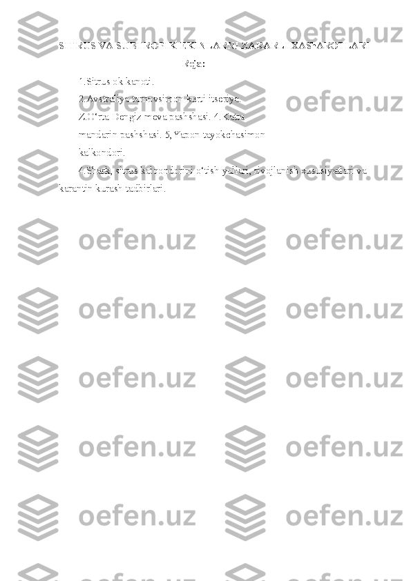 SITRUS VA SUBTROPIK EKINLARNI ZARARLI   XAShAROTLARI 
Reja:
1 .Sitrus ok kanoti.
2.Avstraliya tarnovsimon kurti   itseriya. 
Z. O‘ rta Dengiz meva pashshasi. 4.Katta 
mandarin pashshasi. 5,Yapon tayokchasimon 
kalkondori.
4.Shark, sitrus kalqondorini o‘tish yullari, rivojlanish xususiyatlari va 
karan tin kurash tadbirlari. 