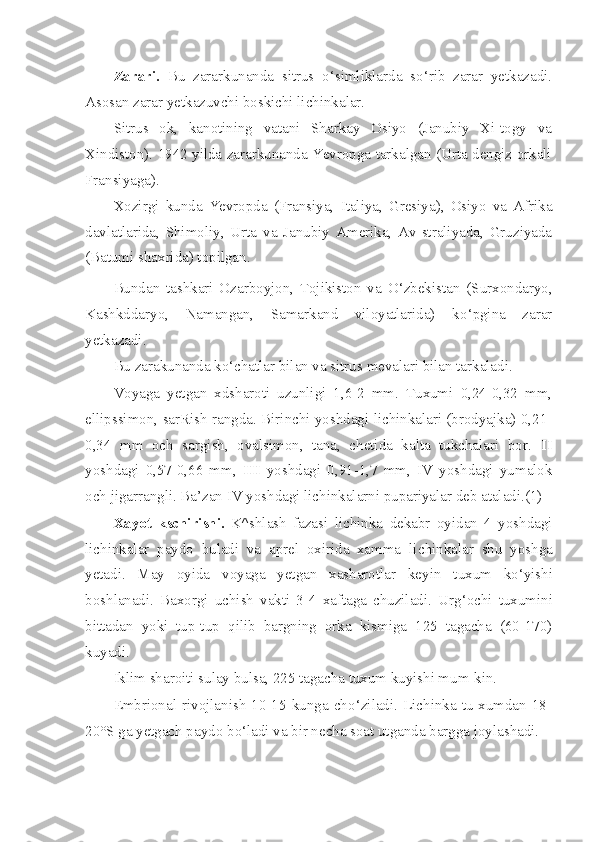 Zarari.   Bu   zararkunanda   sitrus   o‘ simliklarda   s o‘ rib   zarar   yetkazadi.
Asosan zarar yetkazuvchi boskichi lichinkalar.
Sitrus   ok,   kanotining   vatani   Sharkay   Osiyo   (Janubiy   Xi-togy   va
Xindiston). 1942 yilda zararkunanda Yevropga tarkalgan (Urta dengiz orkali
Fransiyaga).
Xozirgi   kunda   Yevropda   (Fransiya,   Italiya,   Gresiya),   Osiyo   va   Afrika
davlatlarida,   Shimoliy,   Urta   va   Janubiy   Amerika,   Av-straliyada,   Gruziyada
(Batumi shaxrida) topilgan.
Bundan   tashkari   Ozarboyjon,   Tojikiston   va   O‘ zbekistan   (Surxondaryo,
Kashkddaryo,   Namangan,   Samarkand   viloyatlarida)   k o‘ pgina   zarar
yetkazadi.
Bu zarakunanda k o‘ chatlar bilan va sitrus mevalari bilan tarkaladi.
Voyaga   yetgan   xdsharoti   uzunligi   1,6-2   mm.   Tuxumi   0,24-0,32   mm,
ellipssimon, sarRish rangda. Birinchi yoshdagi lichinkalari (brodyajka) 0,21-
0,34   mm   och   sargish,   ovalsimon,   tana,   chetida   kalta   tukchalari   bor.   II
yoshdagi   0,57-0,66   mm,   III   yoshdagi   0,91-1,7   mm,   IV   yoshdagi   yumalok
och jigarrangli. Ba’zan  IV  yoshdagi lichinkalarni pupariyalar deb ataladi.(1)
Xayot   kschirishi.   K^shlash   fazasi   lichinka   dekabr   oyidan   4   yoshdagi
lichinkalar   paydo   buladi   va   aprel   oxirida   xamma   li chinkalar   shu   yoshga
yetadi.   May   oyida   voyaga   yetgan   xasharotlar   key in   tuxum   k o‘ yishi
boshlanadi.   Bax o rgi   u chish   vakti   3-4   xaftaga   chuziladi.   Ur g‘ ochi   tuxumini
bittadan   yoki   tup-tup   q ilib   bargning   orka   kismiga   125   tagacha   (60-170)
kuyadi.
Iklim sharoiti sulay bulsa, 225 tagacha tuxum kuyishi mum-kin.
Embrional  rivojlanish  10-15   kunga   ch o‘ ziladi.   Lichinka   tu-xumdan   18-
20°S ga yetgach paydo b o‘ ladi va bir necha soat utganda bargga joylashadi. 