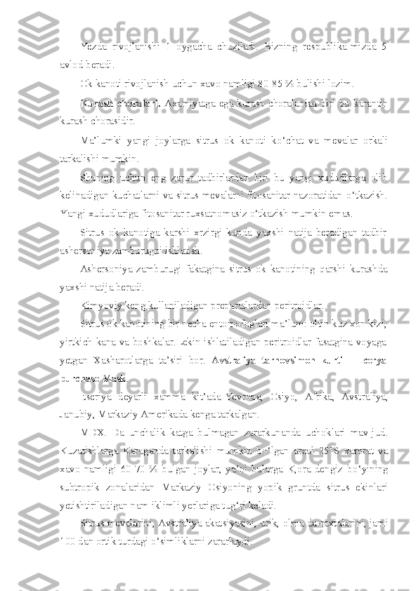 Yezda   rivojlanishi   1   oygacha   chuziladi.   Bizning   respublika-mizda   5
avlod beradi.
Ok kanoti rivojlanish uchun xavo namligi 80-85 % bulishi lozim.
Kurash  choralari.   Axamiyatga ega kurash choralardan  biri bu   karantin
kurash chorasidir.
Ma’lumki   yangi   joylarga   sitrus   ok   kanoti   k o‘ chat   va   mevalar   orkali
tarkalishi mumkin.
Shuning   uchun   eng   zarur   tadbirlardan   biri   bu   yangi   xududlarga   olib
kelinadigan kuchatlarni va sitrus mevalarni fitosanitar nazoratidan   o‘ tkazish.
Yangi xududlariga fitosanitar ruxsatnomasiz  o‘ tkazish mumkin emas.
Sitrus   ok   kanotiga   karshi   xrzirgi   kunda   yaxshi   natija   beradigan   tadbir
ashersoniya zamburugni ishlatish.
Ashersoniya   zamburugi   fakatgina   sitrus   ok   kanotining   q arshi   kurashda
yaxshi natija beradi.
Kimyoviy keng kullaniladigan preparatlardan peritroidlar.
Sitrus ok kanotining bir necha entomofoglari ma’lum: oltin ku z  xon kizi,
yirtkich kana va boshkalar.Lekin ishlatiladigan peritroidlar fasatgina voyaga
yetgan   Xasharotlarga   ta’siri   bor.   Avstraliya   tarnovsimon   kurti   — Icerya
purchase   Mask .
Itseriya   deyarli   xamma   kit’ada-Yevropa,   Osiyo,   Afrika,   Avst raliya,
Janubiy, Markaziy Amerikada kenga tarkalgan.
MDX.   Da   unchalik   katga   bulmagan   zararkunanda   uchoklari   mav-jud.
Kuzatishlarga   Karaganda   tarkalishi   mumkin   b o‘ lgan   areal   25°S   xarorat   va
xavo   namligi   60-70   %   bulgan   joylar,   ya’ni   bularga   K,ora   dengiz   b o‘ yining
subtropik   zonalaridan   Markaziy   Osiyoning   yopik   gruntda   sitrus   ekinlari
yetishtiriladigan nam iklimli yerlariga tu g‘ ri keladi.
Sitrus mevalarini, Avstraliya akatsiyasini, urik, olma da-raxt a larini, jami
100 dan ortik turdagi  o‘ simliklarni zararlaydi. 