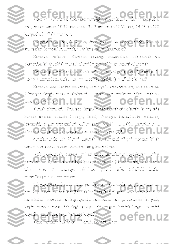 Xavo 26° xarorat va 70% xavo namligi b o‘ lganda tuxumdan  imagogacha
rivojlanishi uchun 18-20 kun utadi. 21°S xaroratda 40-70 kun, 16 °S da 100
kungacha b o‘ lishi mumkin.
Italiyada   7   ta,   Parijda   2-3   ta,   Avstriyada   2   ta   avlod   beradi.   Xamma
stadiyalarida mevalar, tuprok, idishlar yordamida tarkaladi.
Karantin   tadbirlar.   Karantin   ostidagi   materialarni   tek-shirish   va
ekspertiza kilish, ekish maxsulotlarni brommetil bilan zararsizalantirish.
Karantin pitomniklarda tekshirib ko‘rish, keltirilgan (eksport) mevalar 1-
1,5° S x.aroratda 20 sutka davomida refrije-ratsiya (sovutiladi) kilinadi.
Karantin tadbirlardan portlarda, temir y o‘ l stansiyalarida, aeroportlarda,
O‘ rta   yer   dengiz   meva   pashshasini   —   trimidlyur   attraktanti   bilan   tutish   va
aniklab y o‘ k kilish.
Kurash   choralari.   O‘rta   yer   dengiz   meva   pashshasiga   karshi   ki-myoviy
kurash   chorasi   sifatida   Gresiya,   Isroil,   Fransiya   davlat-larida   molation,
leybatsid,   rogor   preparatlari   kullanilgan.   AKD1   da   ushbu   zararkunanda
o‘ choklarini y o‘q  kilish uchun molati on kullanilgan.(2)1
Zararkunanda   uchoklarini   tugatish   va   samaradorligini   nazorat   kilish
uchun attraktantli tutkich-trimidlar keng kullanilgan.
Biologik   kurash.   Gavay   orollarida   bu   zararkunandaga   karshi   uning
parazitlari — Opus   humilis   Silv ,  Opius   perproximus  ( Bracomidac ),  Diachasma
trioni   Silv ,   D .   Jularvayi ,   Dirhinus   giffardi   Silv .   ( Chalicidoidea )lar
muvaffakiyatli kullanilmokda.
Italiyaga   Avstraliyadan   Urta   yer   dengiz   meva   pashshasi   para- zitlaridan
biri   Zugiotazrugik   shsPsiz   (Spa1sk1oe(1ea)   keltiril- gan.   Ular   zararkunanda
lichinkalari   mevadan   chikayotganda   lichin kalar   ichiga   tuxumini   ko‘yadi,
keyin   parazit   meva   ichidagi   yuzaga   chikmagan   lichinkalarga   tuxumini
kuyadi. Parazit 200 tagacha tuxm kuyadi.
Katta mandarin pashshasi — Tetradacus   citri    Chen 