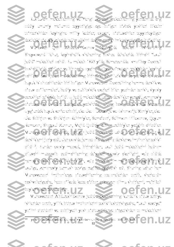 Rus-tuzem   maktablarining   va   Yangi   usuldagi   maktablarning   yordamida   eng
oddiy   umumiy   ma'lumot   tayyorligiga   ega   bo‘lgan   o‘zbek   yoshlari   Oktabr
to‘ntarishidan   keyingina   milliy   kadrlar,   asosan,   o‘qituvchilar   tayyorlaydigan
dastlabki o‘quv yurtlarida ta'lim olishni davom ettirish imkoniyatiga ega bo‘ladilar.
Munavvar   Qori   Abdurashidxonov   1901-yilda   dastlab   Toshkentning
Shayxovand   Tahur,   keyinchalik   shaharning   boshqa   dahalarida   birinchi   “usuli
jadid”   maktablari   ochdi.   Bu   maktab   1893-yilda   Samarqandda   Ismoilbey   Gasprali
boshchiligida ochilgan va bir necha oygina faoliyat ko‘rsatgan maktabdan keyingi
ochilgan   usuli   jadid   maktablarining   birinchisi   edi.   Turkistonda   yetishib   chiqqan
buyuk islohotchilardan biri bo‘lgan Munavvarqori Gaspralining hamma darslik va
o‘quv   qo‘llanmalari,   badiiy   va   publitsistik   asarlari   bilan   yaqindan   tanish,   siyosiy
qarashlari ta’sirida bo‘ldi. U jadid maktablari uchun darsliklar yaratdi, zamonaviy
o‘qituvchilar   avlodini   tarbiyalab   yetishtirdi.   Uning   bevosita   ta’sirida   Mannon
Uyg‘urdek buyuk san’at arbobi, aka-uka Husanxo‘ja va Eshonxo‘ja Xoniylar, aka-
uka   Sobirjon   va   Shokirjon   Rahimiylar,   Same’qori,   Salimxon   Tillaxonov,   Qayum
Ramazon,   Shorasul   Zunnun,   Majid   Qodiriy   kabi   murabbiylar   yetishib   chiqdilar.
Munavvarqori   Toshkentda   ochilgan   jadid  maktablari   uchun   o‘zi   tuzgan   dastur   va
darsliklarni joriy etdi, ular asosida jamoat oldida ochiq darslar va imtihonlar tashkil
qildi 115
.   Bundan   asosiy   maqsad,   birinchidan,   usuli   jadid   maktablarini   badnom
qiluvchi   mutaassib   qadimchilarning   da’volari   asossiz   ekanligini   xalq   oldida
namoyish   etish   bo‘lsa,   ikkinchidan,   xalq   o‘rtasida   ilm-ma’rifatga,   yangi   o‘qitish
usuliga,   zamonaviy   turmush   tarziga   rag‘bat   uyg‘otish   edi.   Shuning   uchun   ham
Munavvarqori   imtihonlarga   o‘quvchilarning   ota-onalaridan   tortib,   shariat-din
peshvolarigacha,   hatto   o‘lkada   katta   e’tibor   qozongan   olimu   shoirlarni,   ma’rifatli
boylarni ham taklif qilgan. 
Munavvarqori   Abdurashidxonov   jadid   maktablarining   kundalik   o‘quv-tarbiya
ishlaridan tortib, yillik bitiruv imtihonlarini  tashkillashtirishgacha,  “usuli  savtiya”
yo‘lini   qiqtidorli   va   qobiliyatli   yosh   o‘qituvchilarga   o‘rgatishdan   to   maktablarni
115
 Шухрат Ризо. Маърифатпарварликдан маърифатчиликгача Тафаккур.-1995.-№1.-Б.79.
53 