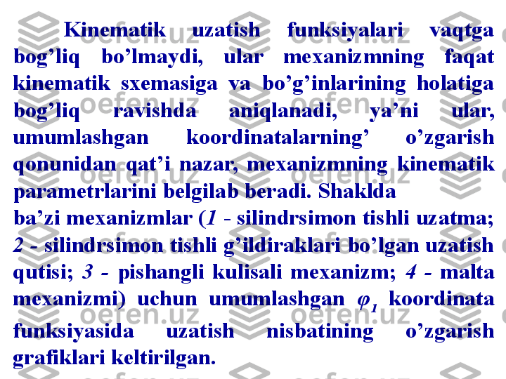 Kinematik  uzatish  funksiyalari  vaqtga 
bog’liq  bo’lmaydi,  ular  mexanizmning  faqat 
kinematik  sxemasiga  va  bo’g’inlarining  holatiga 
bog’liq  ravishda  aniqlanadi,  ya’ni  ular, 
umumlashgan  koordinatalarning’  o’zgarish 
qonunidan  qat’i  nazar,  mexanizmning  kinematik 
parametrlarini belgilab beradi. Shaklda 
ba’zi mexanizmlar ( 1  - silindrsimon tishli uzatma; 
2 -  silindrsimon tishli g’ildiraklari bo’lgan uzatish 
qutisi;  3  -   pishangli  kulisali  mexanizm;  4  -  malta 
mexanizmi)  uchun  umumlashgan  φ
1   koordinata 
funksiyasida  uzatish  nisbatining  o’zgarish 
grafiklari keltirilgan.   