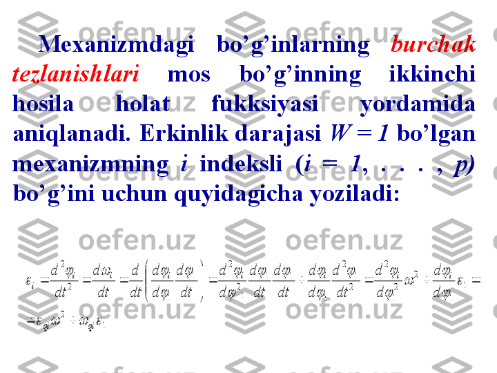 Mexanizmdagi  bo’g’inlarning  burchak 
tezlanishlari   mos  bo’g’inning  ikkinchi 
hosila  holat  fukksiyasi  yordamida 
aniqlanadi. Erkinlik darajasi  W = 1  bo’lgan 
mexanizmning  i   indeksli  ( i   =   1 ,  .  .  .  ,  p) 
bo’g’ini uchun quyidagicha yoziladi:1	
2
1	
1	
1	
2
1	2
1	
2	
2
1	
2	
1	
1	1	
1
2	
2	
1	
1	
2	
2	
				
	

	
	

		

			

		

			
	
qi	qi	
i	i	i	i	i	i	i	
i	
d
d	
d
d	
dt
d	
d
d	
dt
d	
dt
d	
d
d	
dt
d	
d
d	
dt
d	
dt
d	
dt
d	
		
					


	



	
		 