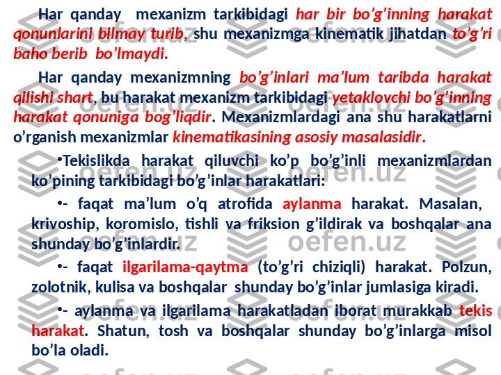 Har  qanday    mexanizm  tarkibidagi  har  bir  bo’g’inning  harakat 
qonunlarini  bilmay  turib,   shu  mexanizmga  kinematik  jihatdan  to’g’ri 
baho berib  bo’lmaydi. 
Har  qanday  mexanizmning  bo’g’inlari  ma’lum  taribda  harakat 
qilishi shart , bu harakat mexanizm tarkibidagi  yetaklovchi bo’g’inning 
harakat  qonuniga  bog’liqdir .  Mexanizmlardagi  ana  shu  harakatlarni 
o’rganish mexanizmlar  kinematikasining asosiy masalasidir .
•
Tekislikda  harakat  qiluvchi  ko’p  bo’g’inli  mexanizmlardan 
ko’pining tarkibidagi bo’g’inlar harakatlari:
•
-  faqat  ma’lum  o’q  atrofida  aylanma   harakat.  Masalan,   
krivoship,  koromislo,  tishli  va  friksion  g’ildirak  va  boshqalar  ana 
shunday bo’g’inlardir.
•
-  faqat  ilgarilama-qaytma   (to’g’ri  chiziqli)  harakat.  Polzun, 
zolotnik, kulisa va boshqalar  shunday bo’g’inlar jumlasiga kiradi.
•
-  aylanma  va  ilgarilama  harakatladan  iborat  murakkab  tekis 
harakat .  Shatun,  tosh  va  boshqalar  shunday  bo’g’inlarga  misol 
bo’la oladi. 