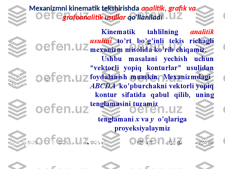 Mexanizmni kinematik tekshirishda  analitik, grafik va 
grafoanalitik usullar  qo’llaniladi
K ine matik   tahlil ning  analitik 
usul ini   to’r t   bo’g’ i n li   te k is  ri chagli 
mexanizm misolida ko’rib chiqamiz.
Ushbu  masalani  yechish  uchun 
“vektorli  yopiq  konturlar”  usulidan 
foydalanish  mumkin.  Mexanizmdagi   
A BCD A   ko’pburchakni vektorli yopiq 
  kontur  sifatida  qabul  qi li b,  uning 
tenglamasini tuzamiz  
tenglamani  x   va   y   o’qlariga 
proyeksiyalaymiz 