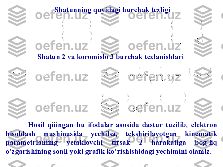             
     Shatunning quyidagi burchak tezligi
Sh atun 2 va koromislo 3 bur ch ak tezlanishlari
Hosil  qiiingan   bu  ifodalar  asosida  dastu r   tuzilib,  e lektron 
hisoblash  mashinasida  yechilsa,  tekshirilayotgan  kine m atik 
pa r ame t rlaniing  yetaklovchi  tirsak   1   harakatiga  bog’liq 
o’zgarishining sonli yoki gra f ik ko’rishishidagi yechimini olamiz. 