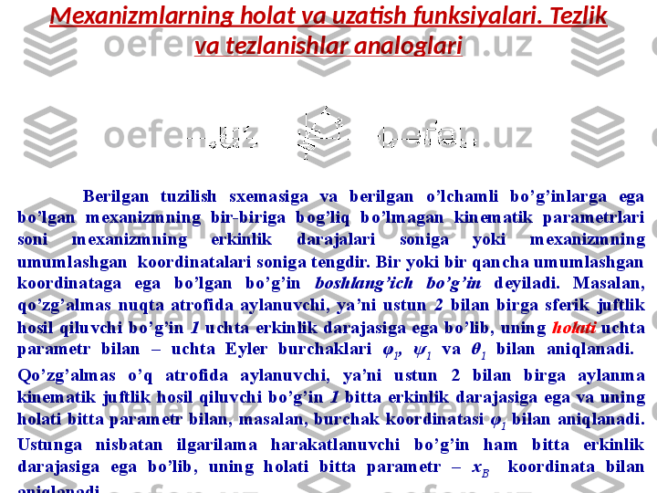 Mexanizmlarning holat va uzatish funksiyalari. Tezlik 
va tezlanishlar analoglari
Berilgan  tuzilish  sxemasiga  va  berilgan  o’lchamli  bo’g’inlarga  ega 
bo’lgan  mexanizmning  bir-biriga  bog’liq  bo’lmagan  kinematik  parametrlari 
soni  mexanizmning  erkinlik  darajalari  soniga  yoki  mexanizmning 
umumlashgan    koordinatalari soniga tengdir. Bir yoki bir qancha umumlashgan 
koordinataga  ega  bo’lgan  bo’g’in  boshlang’ich  bo’g’in   deyiladi.  Masalan, 
qo’zg’almas  nuqta  atrofida  aylanuvchi,  ya’ni  ustun  2  bilan  birga  sferik  juftlik 
hosil  qiluvchi  bo’g’in  1   uchta  erkinlik  darajasiga  ega  bo’lib,  uning  holati   uchta 
parametr  bilan  –  uchta  Eyler  burchaklari  φ
1 ,  ψ
1   va   θ
1   bilan  aniqlanadi.   
Qo’zg’almas  o’q  atrofida  aylanuvchi,  ya’ni  ustun  2  b ilan  birga  aylanma 
kinematik  juftlik  hosil  qiluvchi  bo’g’in  1   b itta  erkinlik  darajasiga  ega  va  uning 
holati  bitta  parametr  bilan,  masalan,  burchak  koordinatasi  φ
1   bilan  aniqlanadi. 
Ustunga  nisbatan  ilgarilama  harakatlanuvchi  bo’g’in  ham  bitta  erkinlik 
darajasiga  ega  bo’lib,  uning  holati  bitta  parametr  –  x
B    koordinata  bilan 
aniqlanadi. 