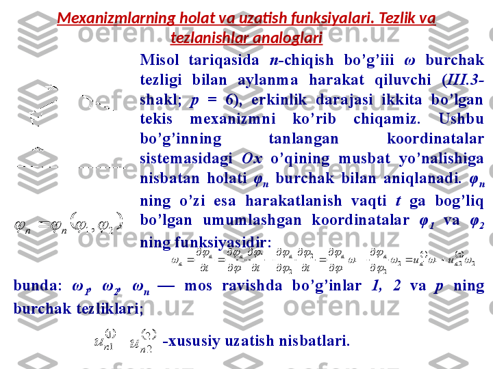 Mexanizmlarning holat va uzatish funksiyalari. Tezlik va 
tezlanishlar analoglari
Misol  tariqasida  n -chiqish  bo’g’iii  ω   burchak 
tezligi  bilan  aylanma  harakat  qiluvchi  ( III.3- 
shakl;  p  =  6),  erkinlik  darajasi  ikkita  bo’lgan 
tekis  mexanizmni  ko’rib  chiqamiz.  Ushbu 
bo’g’inning  tanlangan  koordinatalar 
sistemasidagi  Ox  o’qining  musbat  yo’nalishiga 
nisbatan  holati  φ
n   burchak  bilan  aniqlanadi.  φ
n  
ning  o’zi  esa  harakatlanish  vaqti  t   ga  bog’liq 
bo’lgan  umumlashgan  koordinatalar  φ
1   va  φ
2  
ning funksiyasidir:		
2	
2
2	1	
1
1	2	
2	
1	
1	
2	
2	
1	
1	
			

	
	

		

		

		
	n	n	
n	n	n	n	n	
n	u	u	
t	t	t	
		

	
	

	
	

	

	
	

	

	
	

	
	
		2	1,				n	n	
bunda:  ω
1 ,  ω
2 ,  ω
n   —  mos  ravishda  bo’g’inlar  1,  2  va   p  ning 
burchak tezliklari; 
-xususiy uzatish nisbatlari.	
	1
1n	u		2
2n	u         
          