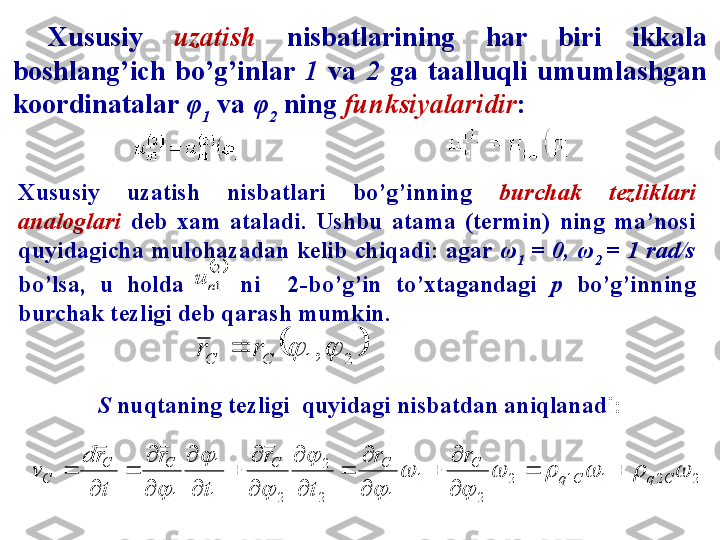 Xususiy  uzatish   nisbatlarining  har  biri  ikkala 
boshlang’ich  bo’g’inlar  1  va  2  ga  taalluqli  umumlashgan 
koordinatalar  φ
1  va  φ
2  ning  funksiyalaridir :	2
1n	u	
		2	1	,		C	C	r	r	
S  nuqtaning tezligi  quyidagi nisbatdan aniqlanad i:	
2	2	1	1	2	
2	
1	
1	2
2	
2	1
1	
1	
					
	
	
	
	
	
	
	
C	q	C	q	
C	C	C	C	C	
C	
r	r	
t	
r	
t	
r	
t
r	d	
v			

	
	

	
	

	

	
	

	

	
	
	
Xususiy  uzatish  nisbatlari  bo’g’inning  burchak  tezliklari 
analoglari  deb  xam  ataladi.  Ushbu  atama  (termin)  ning  ma’nosi 
quyidagicha mulohazadan kelib chiqadi: agar  ω
1  = 0, ω
2  = 1 rad/s 
bo’lsa,  u  holda        ni    2-bo’g’in  to’xtagandagi  p  bo’g’inning 
burchak tezligi deb qarash mumkin. 