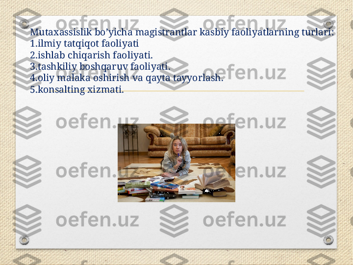 Mutaxassislik bo’yicha magistrantlar kasbiy faoliyatlarning turlari:
1.ilmiy tatqiqot faoliyati
2.ishlab chiqarish faoliyati.
3.tashkiliy boshqaruv faoliyati.
4.oliy malaka oshirish va qayta tayyorlash.
5.konsalting xizmati. 