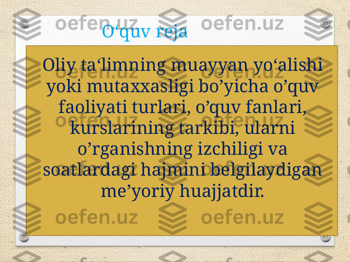 O‘quv reja
Oliy ta‘limning muayyan yo‘alishi 
yoki mutaxxasligi bo’yicha o’quv 
faoliyati turlari, o’quv fanlari, 
kurslarining tarkibi, ularni 
o’rganishning izchiligi va 
soatlardagi hajmini belgilaydigan 
me’yoriy huajjatdir. 