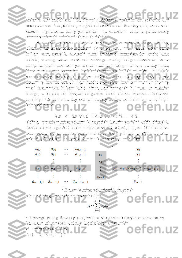 seshanba kuni ertalab soat 1 da, ehtimol, juda kam so'rovlar bo'ladi, seshanba kuni
kechqurun soat 5 da, ehtimol, minglab so'rovlar bo'ladi. Shunday qilib, ushbu veb-
serverni   loyihalashda   tabiiy   yondashuv   -   bu   so'rovlarni   qabul   qilganda   asosiy
tarmoq yordamchi oqimlarni ishga tushirishdir.
Endi   shuni   ta'kidlab   o'tishimiz   kerakki,   ish   zarrachasini   ishga   tushirish,
albatta,   biroz   qo'shimcha   xarajatlarni   o'z   ichiga   oladi.   Ipni   boshlash   uchun   zarur
bo'lgan   vaqt,   aytaylik,   suzuvchi   nuqta   arifmetik   operatsiyasidan   ancha   katta
bo'ladi,   shuning   uchun   maksimal   ishlashga   muhtoj   bo'lgan   ilovalarda   "zarur
bo'lganda   iplarni   boshlash"   yondashuvi   ideal   bo'lmasligi   mumkin.   Bunday   holda,
biroz   murakkabroq   sxemadan   foydalanish   mantiqiy   bo'lishi   mumkin   -   bu   ikkala
yondashuvning   xususiyatlariga   ega   bo'lgan   sxema.   Bizning   asosiy   ipimiz
dasturning   boshida   kerak   bo'lgan   barcha   mavzularni   boshlashi   mumkin   (bizning
misol   dasturimizda   bo'lgani   kabi).   Biroq,   agar   ipning   ishi   bo'lmasa,   uni   tugatish
o'rniga,   u   ko'proq   ish   mavjud   bo'lguncha   bo'sh   o'tirishi   mumkin.   Dasturlash
topshirig'i   4.5   da   biz   bunday   sxemani   qanday   amalga   oshirishimiz   mumkinligini
ko'rib chiqamiz.
MATRITSA-VEKTORLARNI KO'SHTIRISH
Keling, Pthreads matritsa-vektorni ko'paytirish dasturini yozishni ko'rib chiqaylik.
Eslatib o'tamiz, agar A D .aij/ m n matritsa va x D .x0, x1, : : : , xn 1/T n o'lchovli
ustun vektori bo'lsa, matritsa-vektor mahsuloti Ax D y bo'ladi. m o‘lchamli ustun
vektori, y D .y0, y1, : : : , ym1/T bunda i-komponent yi topib olinadi.	
΀
4.3-rasm Matritsa-vektorlarni ko'paytirish
x bilan A ning i qatorining nuqta mahsuloti:
4.3-rasmga qarang. Shunday qilib, matritsa-vektorlarni ko'paytirish uchun ketma-
ket dastur uchun psevdokod quyidagicha ko'rinishi mumkin:
/*  For each row of A */
for (i = 0; i < m; i++) f 