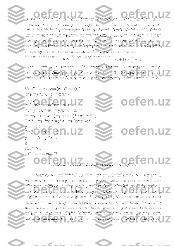 asosiy   ip   tomonidan   osongina   chop   etilishi   mumkin.   Ushbu   qarorlarni   qabul
qilgandan   so'ng,   biz   faqat   y   ning   qaysi   komponentlarini   hisoblashini   hal   qilish
uchun   har   bir   ip   foydalanadigan   kodni   yozishimiz   kerak.   Kodni   soddalashtirish
uchun   m   va   n   ni   ham   t   ga   teng   bo'linishini   faraz   qilaylik.   m   D   6   va   t   D   3   bilan
bizning misolimiz shuni ko'rsatadiki, har bir ip m=t komponentlarini oladi. Bundan
tashqari, 0-ip birinchi m=t ni, 1-ip keyingi m=t ni oladi va hokazo. Shunday qilib,
q ipiga tayinlangan komponentlar uchun formulalar bo'lishi mumkin.
birinchi component:   va oxirgi component 
Ushbu   formulalar   yordamida   biz   matritsa-vektorni   ko'paytirishni   amalga
oshiradigan   ip   funksiyasini   yozishimiz   mumkin.   4.2.   Dasturga   qarang.   E'tibor
bering, ushbu kodda biz A, x, y, m va n global va umumiydir deb taxmin qilamiz.
Void* Pth mat vect(void* rank) f
long my rank = (long) rank;
int i, j;
int local m = m/thread count;
int my first row = my rank*local m;
int my last row = (my rank+1)*local m  *  1;
for (i = my first row; i <= my last row; i++) f
y[i] = 0.0;
for (j = 0; j < n; j++)
y[i] += A[i][j]*x[j];
g
return NULL;
g /* Pth mat vect */
4.2-dastur: Pthreads matritsasi-vektorlarni ko'paytirish
Agar siz MPI bo'limini allaqachon o'qib chiqqan bo'lsangiz, MPI yordamida
matritsa-vektorni   ko'paytirish   dasturini   yozish   uchun   ko'proq   mehnat   talab
qilinganini   eslaysiz.   Buning   sababi,   ma'lumotlar   tuzilmalari   majburiy   ravishda
taqsimlangan,   ya'ni   har   bir   MPI   jarayoni   faqat   o'zining   mahalliy   xotirasiga
to'g'ridan-to'g'ri   kirish   huquqiga   ega.   Shunday   qilib,   MPI   kodi   uchun   biz   kerak
Barcha x ni har bir jarayon xotirasiga aniq to'plang. Ushbu misoldan biz umumiy
xotira dasturlarini yozish taqsimlangan xotira dasturlarini yozishdan ko'ra osonroq
bo'lgan   holatlar   mavjudligini   ko'ramiz.   Biroq,   biz   tez   orada   umumiy   xotira
dasturlari murakkabroq bo'lishi mumkin bo'lgan vaziyatlar mavjudligini ko'ramiz. 