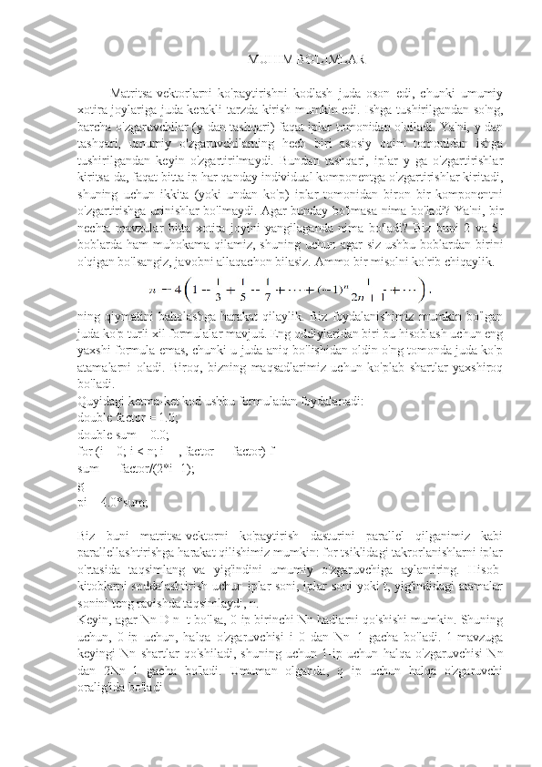 MUHIM BO'LIMLAR
Matritsa-vektorlarni   ko'paytirishni   kodlash   juda   oson   edi,   chunki   umumiy
xotira joylariga juda kerakli tarzda kirish mumkin edi. Ishga tushirilgandan so'ng,
barcha o'zgaruvchilar (y-dan tashqari) faqat iplar tomonidan o'qiladi. Ya'ni, y dan
tashqari,   umumiy   o'zgaruvchilarning   hech   biri   asosiy   oqim   tomonidan   ishga
tushirilgandan   keyin   o'zgartirilmaydi.   Bundan   tashqari,   iplar   y   ga   o'zgartirishlar
kiritsa-da, faqat bitta ip har qanday individual komponentga o'zgartirishlar kiritadi,
shuning   uchun   ikkita   (yoki   undan   ko'p)   iplar   tomonidan   biron   bir   komponentni
o'zgartirishga urinishlar bo'lmaydi. Agar bunday bo'lmasa nima bo'ladi? Ya'ni, bir
nechta   mavzular   bitta   xotira   joyini   yangilaganda   nima   bo'ladi?   Biz   buni   2   va   5-
boblarda  ham  muhokama qilamiz, shuning uchun agar  siz  ushbu boblardan birini
o'qigan bo'lsangiz, javobni allaqachon bilasiz. Ammo bir misolni ko'rib chiqaylik.
ning   qiymatini   baholashga   harakat   qilaylik.   Biz   foydalanishimiz   mumkin   bo'lgan
juda ko'p turli xil formulalar mavjud. Eng oddiylaridan biri bu hisoblash uchun eng
yaxshi formula emas, chunki u juda aniq bo'lishidan oldin o'ng tomonda juda ko'p
atamalarni   oladi.   Biroq,   bizning   maqsadlarimiz   uchun   ko'plab   shartlar   yaxshiroq
bo'ladi.
Quyidagi ketma-ket kod ushbu formuladan foydalanadi:
double factor = 1.0;
double sum = 0.0;
for (i = 0; i < n; i++, factor =  - factor) f
sum += factor/(2*i+1);
g
pi = 4.0*sum;
Biz   buni   matritsa-vektorni   ko'paytirish   dasturini   parallel   qilganimiz   kabi
parallellashtirishga harakat qilishimiz mumkin: for tsiklidagi takrorlanishlarni iplar
o'rtasida   taqsimlang   va   yig'indini   umumiy   o'zgaruvchiga   aylantiring.   Hisob-
kitoblarni soddalashtirish uchun iplar soni, iplar soni yoki t, yig'indidagi atamalar
sonini teng ravishda taqsimlaydi, n.
Keyin, agar Nn D n=t bo'lsa, 0-ip birinchi Nn hadlarni qo'shishi mumkin. Shuning
uchun,   0-ip   uchun,   halqa   o'zgaruvchisi   i   0   dan   Nn 1   gacha   bo'ladi.   1-mavzuga
keyingi   Nn   shartlar   qo'shiladi,   shuning   uchun   1-ip   uchun   halqa   o'zgaruvchisi   Nn
dan   2Nn	
 1   gacha   bo'ladi.   Umuman   olganda,   q   ip   uchun   halqa   o'zgaruvchi
oralig'ida bo'ladi 