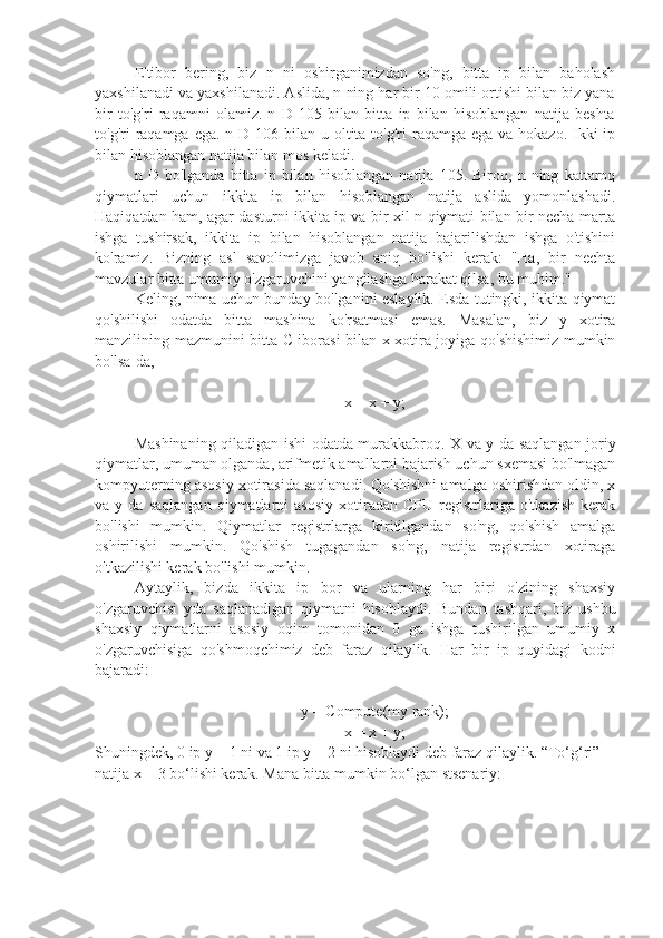 E'tibor   bering,   biz   n   ni   oshirganimizdan   so'ng,   bitta   ip   bilan   baholash
yaxshilanadi va yaxshilanadi. Aslida, n ning har bir 10 omili ortishi bilan biz yana
bir   to'g'ri   raqamni   olamiz.   n   D   105   bilan   bitta   ip   bilan   hisoblangan   natija   beshta
to'g'ri  raqamga  ega. n D 106 bilan u oltita to'g'ri  raqamga ega va hokazo.  Ikki  ip
bilan hisoblangan natija bilan mos keladi.
n   D   bo'lganda   bitta   ip   bilan   hisoblangan   natija   105.   Biroq,   n   ning   kattaroq
qiymatlari   uchun   ikkita   ip   bilan   hisoblangan   natija   aslida   yomonlashadi.
Haqiqatdan ham, agar dasturni ikkita ip va bir xil n qiymati bilan bir necha marta
ishga   tushirsak,   ikkita   ip   bilan   hisoblangan   natija   bajarilishdan   ishga   o'tishini
ko'ramiz.   Bizning   asl   savolimizga   javob   aniq   bo'lishi   kerak:   "Ha,   bir   nechta
mavzular bitta umumiy o'zgaruvchini yangilashga harakat qilsa, bu muhim."
Keling, nima uchun bunday bo'lganini eslaylik. Esda tutingki, ikkita qiymat
qo'shilishi   odatda   bitta   mashina   ko'rsatmasi   emas.   Masalan,   biz   y   xotira
manzilining mazmunini bitta C iborasi bilan x xotira joyiga qo'shishimiz mumkin
bo'lsa-da,
x = x + y;
Mashinaning qiladigan ishi odatda murakkabroq. X va y da saqlangan joriy
qiymatlar, umuman olganda, arifmetik amallarni bajarish uchun sxemasi bo'lmagan
kompyuterning asosiy xotirasida saqlanadi. Qo'shishni amalga oshirishdan oldin, x
va  y   da   saqlangan   qiymatlarni   asosiy   xotiradan   CPU   registrlariga   o'tkazish   kerak
bo'lishi   mumkin.   Qiymatlar   registrlarga   kiritilgandan   so'ng,   qo'shish   amalga
oshirilishi   mumkin.   Qo'shish   tugagandan   so'ng,   natija   registrdan   xotiraga
o'tkazilishi kerak bo'lishi mumkin.
Aytaylik,   bizda   ikkita   ip   bor   va   ularning   har   biri   o'zining   shaxsiy
o'zgaruvchisi   yda   saqlanadigan   qiymatni   hisoblaydi.   Bundan   tashqari,   biz   ushbu
shaxsiy   qiymatlarni   asosiy   oqim   tomonidan   0   ga   ishga   tushirilgan   umumiy   x
o'zgaruvchisiga   qo'shmoqchimiz   deb   faraz   qilaylik.   Har   bir   ip   quyidagi   kodni
bajaradi:
y = Compute(my rank);
x = x + y;
Shuningdek, 0 ip y = 1 ni va 1 ip y = 2 ni hisoblaydi deb faraz qilaylik. “To‘g‘ri” 
natija x = 3 bo‘lishi kerak. Mana bitta mumkin bo‘lgan stsenariy: 