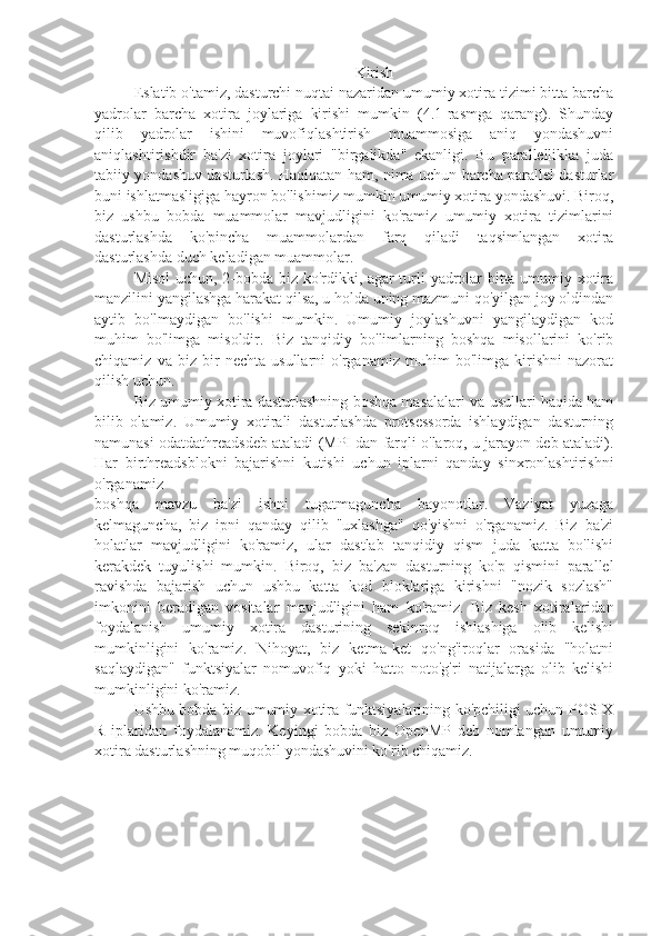 Kirish
Eslatib o'tamiz, dasturchi nuqtai nazaridan umumiy xotira tizimi bitta barcha
yadrolar   barcha   xotira   joylariga   kirishi   mumkin   (4.1-rasmga   qarang).   Shunday
qilib   yadrolar   ishini   muvofiqlashtirish   muammosiga   aniq   yondashuvni
aniqlashtirishdir   ba'zi   xotira   joylari   "birgalikda"   ekanligi.   Bu   parallellikka   juda
tabiiy yondashuv dasturlash. Haqiqatan ham, nima uchun barcha parallel dasturlar
buni ishlatmasligiga hayron bo'lishimiz mumkin umumiy xotira yondashuvi. Biroq,
biz   ushbu   bobda   muammolar   mavjudligini   ko'ramiz   umumiy   xotira   tizimlarini
dasturlashda   ko'pincha   muammolardan   farq   qiladi   taqsimlangan   xotira
dasturlashda duch keladigan muammolar.
Misol  uchun, 2-bobda biz ko'rdikki, agar turli yadrolar bitta umumiy xotira
manzilini yangilashga harakat qilsa, u holda uning mazmuni qo'yilgan joy oldindan
aytib   bo'lmaydigan   bo'lishi   mumkin.   Umumiy   joylashuvni   yangilaydigan   kod
muhim   bo'limga   misoldir.   Biz   tanqidiy   bo'limlarning   boshqa   misollarini   ko'rib
chiqamiz   va   biz   bir   nechta   usullarni   o'rganamiz   muhim   bo'limga   kirishni   nazorat
qilish uchun.
Biz umumiy xotira dasturlashning boshqa masalalari va usullari haqida ham
bilib   olamiz.   Umumiy   xotirali   dasturlashda   protsessorda   ishlaydigan   dasturning
namunasi odatdathreadsdeb ataladi (MPI dan farqli o'laroq, u jarayon deb ataladi).
Har   birthreadsblokni   bajarishni   kutishi   uchun   iplarni   qanday   sinxronlashtirishni
o'rganamiz
boshqa   mavzu   ba'zi   ishni   tugatmaguncha   bayonotlar.   Vaziyat   yuzaga
kelmaguncha,   biz   ipni   qanday   qilib   "uxlashga"   qo'yishni   o'rganamiz.   Biz   ba'zi
holatlar   mavjudligini   ko'ramiz,   ular   dastlab   tanqidiy   qism   juda   katta   bo'lishi
kerakdek   tuyulishi   mumkin.   Biroq,   biz   ba'zan   dasturning   ko'p   qismini   parallel
ravishda   bajarish   uchun   ushbu   katta   kod   bloklariga   kirishni   "nozik   sozlash"
imkonini   beradigan   vositalar   mavjudligini   ham   ko'ramiz.   Biz   kesh   xotiralaridan
foydalanish   umumiy   xotira   dasturining   sekinroq   ishlashiga   olib   kelishi
mumkinligini   ko'ramiz.   Nihoyat,   biz   ketma-ket   qo'ng'iroqlar   orasida   "holatni
saqlaydigan"   funktsiyalar   nomuvofiq   yoki   hatto   noto'g'ri   natijalarga   olib   kelishi
mumkinligini ko'ramiz.
Ushbu bobda biz umumiy xotira funktsiyalarining ko'pchiligi uchun POSIX
R   iplaridan   foydalanamiz.   Keyingi   bobda   biz   OpenMP   deb   nomlangan   umumiy
xotira dasturlashning muqobil yondashuvini ko'rib chiqamiz. 