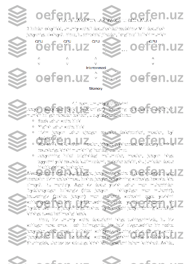 PTHREADS  JARAYONLAR VA KUTUBXONALAR
2-bobdan eslaylikki, umumiy xotirali dasturlashdathreadsbiroz MPI dasturlash 
jarayoniga o'xshaydi. Biroq, bu printsipial jihatdan, "engilroq" bo'lishi mumkin
4.1-rasm. Umumiy xotira tizimi
Jarayon   ishlayotgan   (yoki   foydalanilgan)   dasturning   namunasidir.   Bajarilishi
mumkin bo'lgan narsadan tashqari, u quyidagilardan iborat:
 Stack uchun xotira bloki
 Yig ‘ish  uchun xotira bloki
 Tizim   jarayon   uchun   ajratgan   resurslar   deskriptorlari,   masalan,   fayl
deskriptorlari.
 Xavfsizlik ma'lumotlari - masalan, jarayon qaysi apparat va dasturiy ta'minot
resurslariga kirishi mumkinligi haqidagi ma'lumot.
 Jarayonning   holati   to'g'risidagi   ma'lumotlar,   masalan,   jarayon   ishga
tayyormi yoki resursda kutilmoqdami, registrlar tarkibi, shu jumladan dastur
hisoblagichi va boshqalar.
Aksariyat   tizimlarda,   sukut   bo'yicha,   jarayonning   xotira   bloklari   shaxsiydir:   agar
operatsion tizim aralashmasa, boshqa jarayon jarayonning xotirasiga bevosita kira
olmaydi.   Bu   mantiqiy.   Agar   siz   dastur   yozish   uchun   matn   muharriridan
foydalanayotgan   bo'lsangiz   (bitta   jarayon   -   ishlaydigan   matn   muharriri),
brauzeringiz   (boshqa   jarayon)   matn   muharriri   xotirasini   qayta   yozishni
xohlamaysiz.   Bu   ko'p   foydalanuvchi   muhitida   yanada   muhimroq.   Bir
foydalanuvchining   jarayonlariga   boshqa   foydalanuvchi   jarayonlarining   xotirasiga
kirishga ruxsat berilmasligi kerak.
Biroq,   biz   umumiy   xotira   dasturlarini   ishga   tushirganimizda,   bu   biz
xohlagan   narsa   emas.   Hech   bo'lmaganda,   biz   ba'zi   o'zgaruvchilar   bir   nechta
jarayonlar   uchun   mavjud   bo'lishini   xohlaymiz,   shuning   uchun   umumiy   xotira
"jarayonlari"   odatda   bir-birining   xotirasiga   kirishni   ancha   osonlashtiradi.
Shuningdek, ular tez-tez stdout-ga kirish kabi narsalarni baham ko'rishadi. Aslida, 