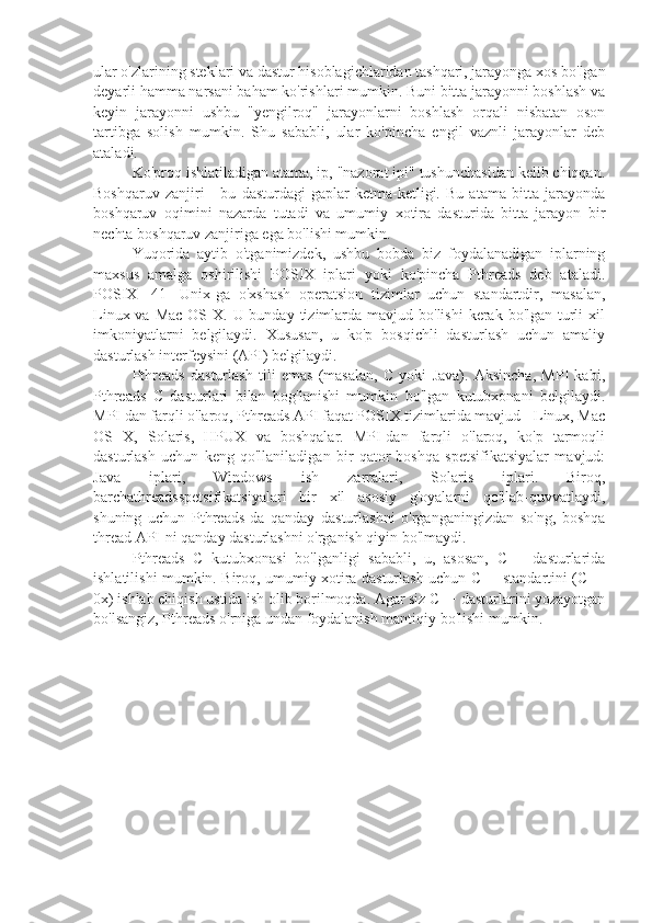 ular o'zlarining steklari va dastur hisoblagichlaridan tashqari, jarayonga xos bo'lgan
deyarli hamma narsani baham ko'rishlari mumkin. Buni bitta jarayonni boshlash va
keyin   jarayonni   ushbu   "yengilroq"   jarayonlarni   boshlash   orqali   nisbatan   oson
tartibga   solish   mumkin.   Shu   sababli,   ular   ko'pincha   engil   vaznli   jarayonlar   deb
ataladi.
Ko'proq ishlatiladigan atama, ip, "nazorat ipi" tushunchasidan kelib chiqqan.
Boshqaruv   zanjiri   -   bu   dasturdagi   gaplar   ketma-ketligi.   Bu   atama   bitta   jarayonda
boshqaruv   oqimini   nazarda   tutadi   va   umumiy   xotira   dasturida   bitta   jarayon   bir
nechta boshqaruv zanjiriga ega bo'lishi mumkin.
Yuqorida   aytib   o'tganimizdek,   ushbu   bobda   biz   foydalanadigan   iplarning
maxsus   amalga   oshirilishi   POSIX   iplari   yoki   ko'pincha   Pthreads   deb   ataladi.
POSIX   [41]   Unix-ga   o'xshash   operatsion   tizimlar   uchun   standartdir,   masalan,
Linux va Mac  OS X. U bunday tizimlarda mavjud bo'lishi  kerak  bo'lgan turli  xil
imkoniyatlarni   belgilaydi.   Xususan,   u   ko'p   bosqichli   dasturlash   uchun   amaliy
dasturlash interfeysini (API) belgilaydi.
Pthreads   dasturlash   tili   emas   (masalan,   C   yoki   Java).   Aksincha,   MPI   kabi,
Pthreads   C   dasturlari   bilan   bog'lanishi   mumkin   bo'lgan   kutubxonani   belgilaydi.
MPI dan farqli o'laroq, Pthreads API faqat POSIX tizimlarida mavjud - Linux, Mac
OS   X,   Solaris,   HPUX   va   boshqalar.   MPI-dan   farqli   o'laroq,   ko'p   tarmoqli
dasturlash   uchun   keng   qo'llaniladigan   bir   qator   boshqa   spetsifikatsiyalar   mavjud:
Java   iplari,   Windows   ish   zarralari,   Solaris   iplari.   Biroq,
barchathreadsspetsifikatsiyalari   bir   xil   asosiy   g'oyalarni   qo'llab-quvvatlaydi,
shuning   uchun   Pthreads-da   qanday   dasturlashni   o'rganganingizdan   so'ng,   boshqa
thread API-ni qanday dasturlashni o'rganish qiyin bo'lmaydi.
Pthreads   C   kutubxonasi   bo'lganligi   sababli,   u,   asosan,   C++   dasturlarida
ishlatilishi mumkin. Biroq, umumiy xotira dasturlash uchun C++ standartini (C++
0x) ishlab chiqish ustida ish olib borilmoqda. Agar siz C++ dasturlarini yozayotgan
bo'lsangiz, Pthreads o'rniga undan foydalanish mantiqiy bo'lishi mumkin. 