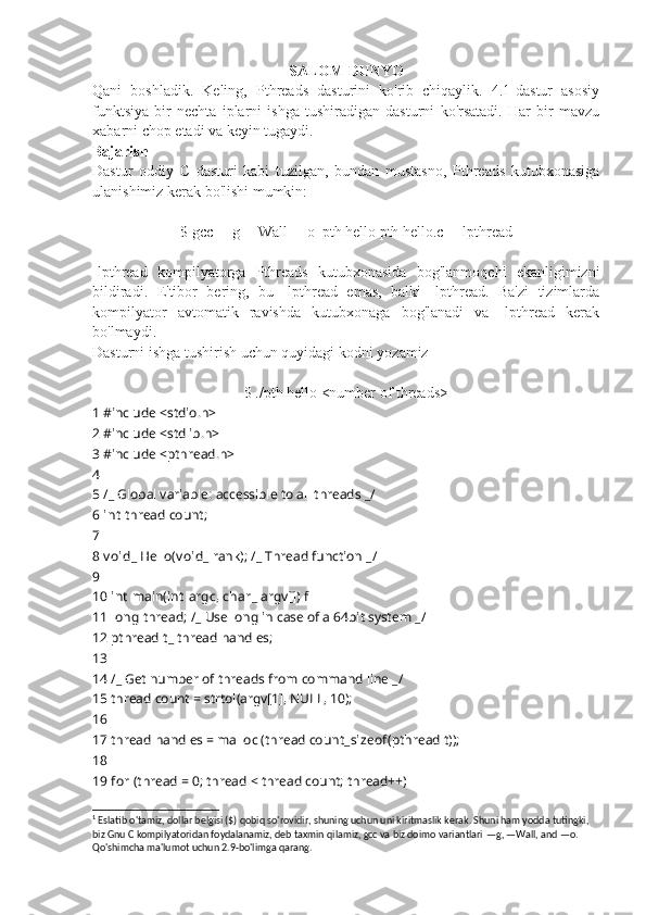 SALOM DUNYO
Qani   boshladik.   Keling,   Pthreads   dasturini   ko'rib   chiqaylik.   4.1-dastur   asosiy
funktsiya   bir   nechta   iplarni   ishga   tushiradigan   dasturni   ko'rsatadi.   Har   bir   mavzu
xabarni chop etadi va keyin tugaydi.
Bajarish
Dastur   oddiy   C   dasturi   kabi   tuzilgan,   bundan   mustasno,   Pthreads   kutubxonasiga
ulanishimiz kerak bo'lishi mumkin: 1
$ gcc  — g  — Wall  — o_pth hello pth hello.c  — lpthread
-lpthread   kompilyatorga   Pthreads   kutubxonasida   bog'lanmoqchi   ekanligimizni
bildiradi.   E'tibor   bering,   bu   -lpthread   emas,   balki   -lpthread.   Ba'zi   tizimlarda
kompilyator   avtomatik   ravishda   kutubxonaga   bog'lanadi   va   -lpthread   kerak
bo'lmaydi.
Dasturni ishga tushirish uchun  quyidagi kodni  yozamiz
$ ./pth hello <number of threads>
1  #include <stdio.h>
2  #include <stdlib.h>
3  #include <pthread.h>
4
5  / _  Global variable: accessible to all threads  _ /
6  int   thread count;
7
8  v oid _  Hello( v oid _  rank);  / _  Thread function  _ /
9
10  int   main( int   argc,  char _  argv[])  f
11  long  thread;  / _  Use long in case of a 64 ??????bit system  _ /
12  pthread t _  thread handles;
13
14  / _  Get number of threads from command line  _ /
15  thread count = strtol(argv[1], NULL, 10);
16
17  thread handles = malloc (thread count _ sizeof (pthread t));
18
19  for  (thread = 0; thread < thread count; thread++)
1
 Eslatib o'tamiz, dollar belgisi ($) qobiq so'rovidir, shuning uchun uni kiritmaslik kerak. Shuni ham yodda tutingki, 
biz Gnu C kompilyatoridan foydalanamiz, deb taxmin qilamiz, gcc va biz doimo variantlari  — g,  — Wall, and  — o. 
Qo'shimcha ma'lumot uchun 2.9-bo'limga qarang. 