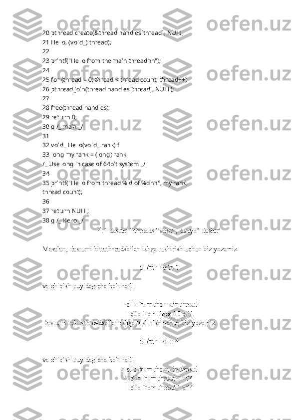 20  pthread create(&thread handles[thread], NULL,
21  Hello, ( v oid _ ) thread);
22
23  printf("Hello from the main thread n n");
24
25  for  (thread = 0; thread < thread count; thread++)
26  pthread join(thread handles[thread], NULL);
27
28  free(thread handles);
29  ret urn  0;
30  g  / _  main  _ /
31
32  v oid _  Hello( v oid _  rank)  f
33  long  my rank = ( long ) rank
/ _  Use long in case of 64 ??????bit system  _ /
34
35  printf("Hello from thread %ld of %d n n", my rank,
thread count);
36
37  ret urn  NULL;
38  g  / _  Hello  _ /
4 .1-dastur: Pthreads “salom, dunyo” dasturi
Masalan, dasturni bittathreadsbilan ishga tushirish uchun biz yozamiz
$ ./pth hello 1
va chiqish quyidagicha ko'rinadi:
Hello from the main thread
Hello from thread 0 of 1
Dasturni to'rttathreadsbilan ishga tushirish uchun biz yozamiz
$ ./pth hello 4
va chiqish quyidagicha ko'rinadi:
Hello from the main thread
Hello from thread 0 of 4
Hello from thread 1 of 4 