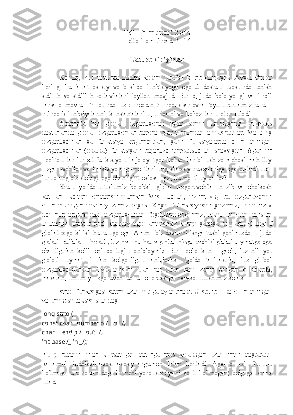 Hello from thread 2 of 4
Hello from thread 3 of 4
Dastlabki o'yinlar
Keling,     4.1-dasturda   manba   kodini   batafsil   ko'rib   chiqaylik.   Avval   e'tibor
bering,   bu   faqat   asosiy   va   boshqa   funktsiyaga   ega   C   dasturi.   Dasturda   tanish
stdio.h   va   stdlib.h   sarlavhalari   fayllari   mavjud.   Biroq,   juda   ko'p   yangi   va   farqli
narsalar mavjud. 3-qatorda biz pthread.h, Pthreads sarlavha faylini kiritamiz, u turli
Pthreads funksiyalarini, konstantalarini, turlarini va hokazolarni e'lon qiladi.
6-qatorda   biz   global   o'zgaruvchan   iplar   sonini   aniqlaymiz.   Pthreads
dasturlarida   global   o'zgaruvchilar   barcha   iplar   tomonidan   almashadilar.   Mahalliy
o'zgaruvchilar   va   funktsiya   argumentlari,   ya'ni   funksiyalarda   e'lon   qilingan
o'zgaruvchilar   (odatda)   funktsiyani   bajaruvchithreadsuchun   shaxsiydir.   Agar   bir
nechta iplar bir xil funktsiyani bajarayotgan bo'lsa, har bir ish zarrachasi mahalliy
o'zgaruvchilar va funktsiya argumentlarining shaxsiy  nusxalariga ega bo'ladi. Har
bir ipning o'z stekiga ega ekanligini eslasangiz, bu mantiqiy bo'ladi.
Shuni   yodda   tutishimiz   kerakki,   global   o'zgaruvchilar   nozik   va   chalkash
xatolarni   keltirib   chiqarishi   mumkin.   Misol   uchun,   biz   int   x   global   o'zgaruvchini
e'lon  qiladigan  dastur  yozamiz   deylik.  Keyin  f  funktsiyasini   yozamiz,  unda  biz  x
deb   nomlangan   lokal   o'zgaruvchidan   foydalanmoqchimiz,   lekin   uni   e'lon   qilishni
unutamiz.   Dastur   hech   qanday   ogohlantirishsiz   kompilyatsiya   qilinadi,   chunki   f
global x ga kirish huquqiga ega. Ammo biz dasturni ishga tushirganimizda, u juda
g'alati natijalarni beradi, biz oxir-oqibat x global o'zgaruvchisi g'alati qiymatga ega
ekanligidan   kelib   chiqqanligini   aniqlaymiz.   Bir   necha   kun   o'tgach,   biz   nihoyat
g'alati   qiymat   f   dan   kelganligini   aniqladik.   Qoida   tariqasida,   biz   global
o'zgaruvchilardan   foydalanishni   ular   haqiqatan   ham   zarur   bo'lgan   holatlarda,
masalan, umumiy o'zgaruvchi uchun cheklashga harakat qilishimiz kerak.
strtol   funktsiyasi  satrni  uzun  int  ga  aylantiradi.  U  stdlib.h  da   e'lon  qilingan
va uning sintaksisi shunday
long  strtol(
const  char _  number p  / _  in  _ / ,
char __  end p  / _  out  _ / ,
int   base  / _  in  _ / );
Bu   p   raqami   bilan   ko'rsatilgan   qatorga   mos   keladigan   uzun   intni   qaytaradi.
Raqamni   ifodalash   asosi   asosiy   argument   bilan   beriladi.   Agar   p   oxiri   NULL
bo'lmasa,   u   p  raqamidagi   birinchi   yaroqsiz   (ya'ni   sonli   bo'lmagan)   belgiga   ishora
qiladi. 