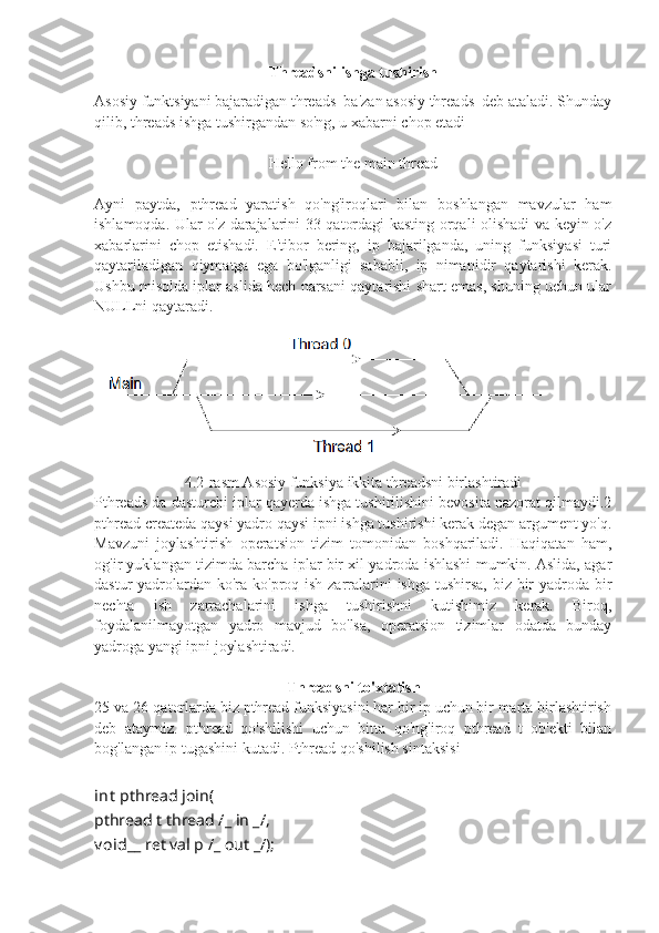 Threadsni ishga tushirish
Asosiy funktsiyani bajaradigan threads  ba'zan asosiy threads  deb ataladi. Shunday
qilib, threads ishga tushirgandan so'ng, u xabarni chop etadi
Hello from the main thread
Ayni   paytda,   pthread   yaratish   qo'ng'iroqlari   bilan   boshlangan   mavzular   ham
ishlamoqda. Ular o'z darajalarini 33-qatordagi kasting orqali olishadi va keyin o'z
xabarlarini   chop   etishadi.   E'tibor   bering,   ip   bajarilganda,   uning   funksiyasi   turi
qaytariladigan   qiymatga   ega   bo'lganligi   sababli,   ip   nimanidir   qaytarishi   kerak.
Ushbu misolda iplar aslida hech narsani qaytarishi shart emas, shuning uchun ular
NULLni qaytaradi.
4.2-rasm Asosiy funksiya ikkita threadsni birlashtiradi
Pthreads da dasturchi iplar qayerda ishga tushirilishini bevosita nazorat qilmaydi.2
pthread createda qaysi yadro qaysi ipni ishga tushirishi kerak degan argument yo'q.
Mavzuni   joylashtirish   operatsion   tizim   tomonidan   boshqariladi.   Haqiqatan   ham,
og'ir yuklangan tizimda barcha iplar bir xil yadroda ishlashi mumkin. Aslida, agar
dastur yadrolardan ko'ra ko'proq ish zarralarini  ishga tushirsa, biz bir  yadroda bir
nechta   ish   zarrachalarini   ishga   tushirishni   kutishimiz   kerak.   Biroq,
foydalanilmayotgan   yadro   mavjud   bo'lsa,   operatsion   tizimlar   odatda   bunday
yadroga yangi ipni joylashtiradi.
Threadsni to'xtatish
25 va 26-qatorlarda biz pthread funksiyasini har bir ip uchun bir marta birlashtirish
deb   ataymiz.   pthread   qo'shilishi   uchun   bitta   qo'ng'iroq   pthread   t   ob'ekti   bilan
bog'langan ip tugashini kutadi. Pthread qo'shilish sintaksisi
int   pthread join(
pthread t thread  / _  in  _ / ,
v oid __  ret val p  / _  out  _ / ); 