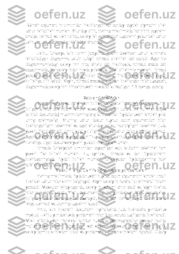 Ikkinchi   argument   ip   tomonidan   hisoblangan   har   qanday   qaytish   qiymatini   olish
uchun ishlatilishi mumkin. Shunday qilib, bizning misolimizda har bir ip qaytishni
amalga oshiradi va oxir-oqibat, asosiy ish zarrachalari tugatishni yakunlash uchun
ushbu ip uchun pthread qo'shilishini chaqiradi.
Ushbu   funktsiya   ko'p   oqimli   jarayonda   iplarni   tasvirlash   uchun   ko'pincha
ishlatiladigan   diagramma   uslubi   tufayli   pthread   qo'shilish   deb   ataladi.   Agar   biz
diagrammamizdagi   asosiy   ipni   bitta   chiziq   deb   hisoblasak,   pthread   create   deb
ataganimizda, biz asosiy ipdan novda yoki vilka hosil qilishimiz mumkin. Pthread
yaratish   uchun   bir   nechta   qo'ng'iroqlar   bir   nechta   filiallar   yoki   vilkalar   paydo
bo'lishiga olib keladi. Keyin, pthread create tomonidan boshlangan iplar tugagach,
diagrammada asosiy ipni birlashtiruvchi novdalar ko'rsatilgan. 4.2-rasmga qarang.
Xatolarni tekshirish
Dasturni ixcham va o'qish oson bo'lishi uchun biz "haqiqiy" dasturga muhim
bo'lgan   ko'plab   tafsilotlarni   kiritish   vasvasasiga   qarshi   turdik.   Ushbu   misolda   (va
ko'plab dasturlarda) muammolarning eng ko'p manbai foydalanuvchi kiritishi yoki
uning   etishmasligi.   Shuning   uchun   dastur   buyruq   qatori   argumentlari   bilan
boshlanganligini   tekshirish   va   agar   shunday   bo'lsa,   haqiqiyligini   tekshirish   juda
yaxshi   fikr   bo'lar   edi   o'rinli   yoki   yo'qligini   ko'rish   uchun   iplar   sonining   qiymati.
Agar siz kitobning veb-saytiga tashrif buyursangiz, ushbu asosiy xato tekshiruvini
o'z ichiga olgan dastur versiyasini yuklab olishingiz mumkin.
Pthreads   funksiyalari   tomonidan   qaytarilgan   xato   kodlarini   tekshirish   ham
yaxshi   fikr   bo'lishi   mumkin.   Bu,   ayniqsa,   Pthreads   va   dan   foydalanishni
boshlaganingizda   foydali   bo'lishi   mumkin   funktsiyadan   foydalanishning   ba'zi
tafsilotlari to'liq aniq emas.
Mavzuni ishga tushirishning boshqa yondashuvlari
Bizning misolimizda foydalanuvchi buyruq qatori argumentini kiritish orqali
boshlash uchun iplar sonini belgilaydi. Keyin asosiy ip barcha "qo'shimcha" iplarni
yaratadi.   Mavzular   ishlayotganda,   asosiy   ip   xabarni   chop   etadi   va   keyin   boshqa
iplar   tugashini   kutadi.   Yivli   dasturlashning   bu   yondashuvi   MPI   dasturlashga
bo'lgan   yondashuvimizga   juda   o'xshaydi,   bunda   MPI   tizimi   jarayonlar   to'plamini
ishga tushiradi va ularning tugashini kutadi.
Biroq,   ko'p   bosqichli   dasturlarni   loyihalashda   juda   boshqacha   yondashuv
mavjud. Ushbu yondashuvda yordamchi iplar faqat zarurat tug'ilganda boshlanadi.
Misol   sifatida,   San-Fransisko   ko'rfazi   hududida   avtomagistrallar   harakati   haqida
ma'lumot   so'rovlarini   bajaradigan   veb-serverni   tasavvur   qiling.   Faraz   qilaylik,
asosiy tarmoq so'rovlarni  oladi  va yordamchi  oqimlar so'rovlarni bajaradi. Odatiy 