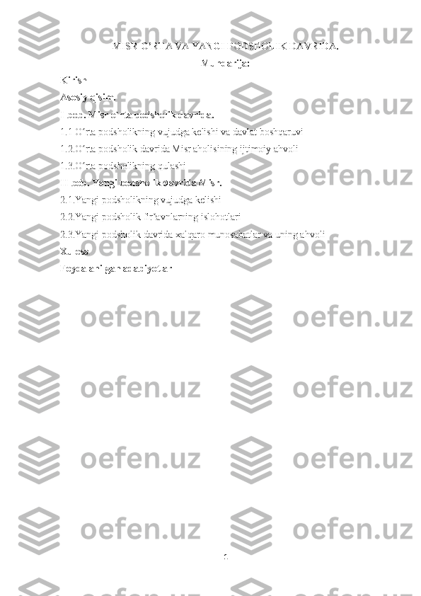 MISR O’RTA VA YANGI PODSHOLIK DAVRIDA.
Mundarija:
Kirish
Asosiy qisim.
I-bob.  Misr o`rta podsholik davrida.
1.1 O rta podsholikning vujudga kelishi va davlat boshqaruviʻ
1.2.O rta podsholik davrida Misr aholisining ijtimoiy ahvoli
ʻ
1.3.O rta podsholikning qulashi
ʻ
II-bob. Yangi podsholik davrida Misr.
2.1.Yangi podsholikning vujudga kelishi
2.2.Yangi podsholik fir avnlarning islohotlari	
ʼ
2.3.Yangi podsholik davrida xalqaro munosabatlar va uning ahvoli
Xulosa
Foydalanilgan adabiyotlar
                                                       
1 