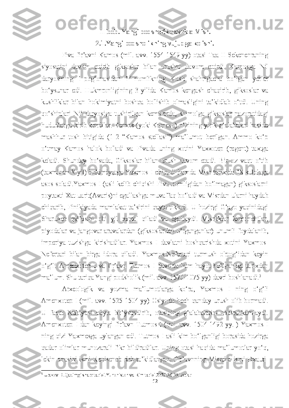 II-bob. Yangi podsholik davrida Misr.
2.1.Yangi podsholikning vujudga kelishi.
Fiva fir’avni  Kamos  (mil. avv.  1554-1549-yy)  otasi  Taa II  Sekenenraning
siyosatini   davom   ettirib   giksoslar   bilan   urushni   davom   ettirdi.   Kamosga   Nil
daryosining   1-pog‘onasidan   14-nomlikning   Kush   shahrigacha   bo‘lgan   yerlar
bo‘ysunar   edi.   Hukmronligining   3-yilida   Kamos   kengash   chaqirib,   giksoslar   va
kushliklar   bilan   hokimiyatni   boshqa   bo'lishib   olmasligini   ta’kidlab   o‘tdi.   Uning
qo‘shinlari   Nil   daryosiga   tushirilgan   kemalarda,   shimolga   giksoslar   nazoratidagi
hududlarga kirib bordilar. Kamos (yoki Kamesu) o‘zining yirik g‘alabalari haqida
mashhur   tosh   bitigida   (1-2   “Kamos   stellasi”)   ma’lumot   berilgan.   Ammo   ko‘p
o‘tmay   Kamos   halok   bo'ladi   va   Fivada   uning   xotini   Yaxxotep   (regent)   taxtga
keladi.   Shunday   bo‘sada,   Giksoslar   bilan   urush   davom   etadi.   Bir   oz   vaqt   o‘tib
(taxminan  8  yil)   hokimiyatga  Yaxmos   I  chiqadi  hamda   Misr  tarixida  18-sulolaga
asos  soladi.Yaxmos  I  (asli  kelib chiqishi  Fiva nomligidan bo‘lmagan)  giksoslarni
poytaxti Xat-uarit(Avaris)ni egallashga muvaffaq bo‘ladi va Misrdan ularni haydab
chiqarib,   Finikiyada   mamlakat   ta’sirini   qayta   tikladi.   U   hozirgi   G‘azo   yaqinidagi
Sharuxen   qal’asini   olti   yil   qamal   qiladi   va   egallaydi.   Misrliklar   kamonchilar,
piyodalar va jangovar aravalardan (giksoslardan o‘rganganlar) unumli foydalanib,
imperiya   tuzishga   kirishadilar.   Yaxmos   I   davlatni   boshqarishda   xotini   Yaxmos-
Nefertari   bilan   birga   idora   qiladi.   Yaxmos-Nefertari   turmush   o'rtog‘idan   keyin
o‘g‘li   Amenxotep   I   va   fir’avn   Tutmos   I   davrida   ham   hayot   bo‘lganligi   tarixdan
ma’lum. Shu tariqa Yangi podsholik (mil. avv. 1570-1075-yy) davri boshlanadi. 5
Arxeologik   va   yozma   ma’lumotlarga   ko‘ra,   Yaxmos   I   ning   o‘g‘li
Amenxotep I (mil. avv. 1525-1504-yy) Osiyoda hech qanday urush olib bormadi.
U   faqat   Nubiyani   qayta   bo‘ysundirib,   otasining   g‘alabalarini   mustahkamlaydi.
Amenxotep   I   dan  keyingi   fir’avn   Tutmos   I   (mil.  avv.   1504-1492-yy.   )   Yaxmos   I
ning qizi Yaxmesga uylangan edi. Tutmos I asli kim bo‘lganligi borasida hozirga
qadar   olimlar   munozarali   fikr   bildiradilar.   Uning   otasi   haqida   ma’lumotlar   yo‘q,
lekin onasini  ismi  Reniseneb  deb ta’kidlangan. Fir’avnning Misrcha  ismi  Dxauti-
5
 Urakov D.Qadimgi sharq tarixi.Yunoniston va Rim tarixi.2020.36-38-betlar
12 