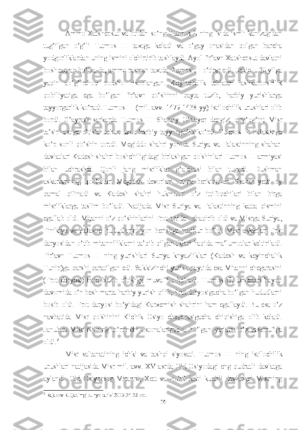 Ammo Xatshepsut vafotidan so‘ng Tutmos II ning Isida ismli kanizagidan
tug‘ilgan   o‘g‘li   Tutmos   III   taxtga   keladi   va   o‘gay   onasidan   qolgan   barcha
yodgorliklardan uning ismini o'chirtirib tashlaydi. Ayol fir’avn Xatshepsut davlatni
boshqargan bo‘lsa-da, ammo rasman taxtda Tutmos III o‘tirar edi. Lekin u 20 yilga
yaqin   qo‘g‘irchoq   podsho   hisoblangan.   Keyinchalik   tabiatan   lashkarboshilik
qobiliyatiga   ega   bo‘lgan   fir’avn   qo‘shinni   qayta   tuzib,   harbiy   yurishlarga
tayyorgarlik ko‘radi.Tutmos III (mil. avv. 1479-1438-yy) istilochilik urushlari olib
bordi.   G‘ayratli   sarkarda   Tutmos   III   Sharqiy   O‘rtayer   dengizi   qirg‘og‘ini   Misr
ta’siri  ostiga o‘tishi  uchun uzoq harbiy tayyorgarlik ko‘rdi. Tulmos III Falastinga
ko‘p   sonli   qo‘shin   tortdi.   Megiddo   shahri   yonida   Suriya   va   Falastinning   shahar-
davlatlari Kadesh shahri boshchiligidagi birlashgan qo'shinlari Tutmos III armiyasi
bilan   uchrashdi.   Qonli   jang   misrliklar   g‘alabasi   bilan   tugadi.   Dushman
askarlarining   qoldiqlari   Megiddo   devorlari   ortiga   berkindilar.   Shahar   yetti   oy
qamal   qilinadi   va   Kadesh   shahri   hukmdori   o‘z   ittifoqchilari   bilan   birga
misrliklarga   taslim   bo‘ladi.   Natijada   Misr   Suriya   va   Falastinning   katta   qismini
egallab oldi. Mitanni o‘z qo‘shinlarini Frot ortidan chaqirib oldi va Misrga Suriya,
Finikiya   va   Falastin   hududlarini   yon   berishga   majbur   bo‘ldi.   Misr   askarlari   Frot
daryosidan o‘tib mitanniliklarni ta’qib qilganliklari haqida ma’lumotlar keltiriladi.
Fir’avn   Tutmos   III   ning   yurishlari   Suriya   knyazliklari   (Kadesh   va   keyinchalik
Tunip)ga qarshi qaratilgan edi. Sakkizinchi yurish paytida esa Mitanni chegarasini
(Frot   daryosi)   ham   buzib   o‘tishga   muvaffaq   bo‘ladi.   Tutmos   III   umuman   hayoti
davomida o‘n besh marta harbiy yurish qilib, Frot daryosigacha bo‘lgan hududlarni
bosib   oldi.   Frot   daryosi   bo‘yidagi   Karxemish   shahrini   ham   egallaydi.   Bu   esa   o‘z
navbatida   Misr   qo'shinini   Kichik   Osiyo   chegarasigacha   chiqishiga   olib   keladi.
Janubda   Misr   Nilning   to‘rtinchi   ostonalarigacha   bo‘lgan   yerlami   o‘z   tasarrufiga
oldi. 7
Misr   saltanatining   ichki   va   tashqi   siyosati.   Tutmos   III   ning   istilochilik
urushlari natijasida Misr  mil. avv. XV asrda Old Osiyodagi  eng qudratli davlatga
aylandi.   Old   Osiyoning   Mitanni,   Xett   va   Bobil   kabi   kuchli   davlatlari   Misrning
7
  Rajabov R.Qadimgi dunyo tarixi.2009.34-35-bet
14 