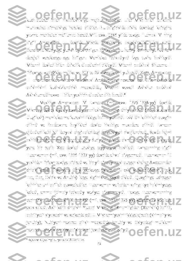 kuch-qudrati   bilan   hisoblashishga   majbur   bo‘ldilar.   Ular   Misr   bilan   do‘stona
munosabat   o‘rnatishga   harakat   qildilar.   Bu   to‘g‘risida   o‘sha   davrdagi   ko‘pgina
yozma   manbalar   ma’lumot   beradi.Mil.   avv.   1386-yilda   taxtga   Tutmos   IV   ning
o‘g‘li   Amenxotep   III   davrida   Misrda   tinchlik   va   osoyishtalik   hukm   surdi.
Garchand Nubiyaga yurish uyushtirilgan bo‘lsa-da, bu harbiy kompaniya ikkinchi
darajali   xarakterga   ega   bo‘lgan.   Mamlakat   iqtisodiyoti   izga   tusha   boshlaydi.
Mitanni   davlati   bilan   do‘stlik   aloqalarini   tiklaydi.   Mitanni   podshosi   Shutarna   II
fir’avnga xotinlikka malika va 317 ta 29 xizmatkorni yuboradi. Zero, Amenxotep
III   ona   tomondan   Mitanni   podshosi   Artadamning   nevarasi   edi.   O‘z   navbatida
qo‘shnisini   kuchsizlantirish   maqsadida,   Mitanni   vassali   Ashshur   podshosi
Ashshurnadinaxxe II bilan yashirin aloqalar olib boradi. 8
Mashhur   Amenxotep   IV   Exnaton   (mil.   avv.   1375-1336-yy)   davrida
Misrning tashqi siyosiy axvoli yomonlashadi. Uning diniy islohoti (Aton xudosini
ulug‘lash) mamlakat mafkurasini ikkiga bo‘lib yubordi. Eski din kohinlari quvg‘in
qilindi   va   ibodatxona   boyliklari   davlat   hisobiga   musodara   qilindi.   Exnaton
ajdodlari   kabi   Nil   daryosi   qirg‘oqlaridagi   irrigatsiyani   rivojlantiradi. Savdo  hajmi
oshib boradi, ammo Mitanni janubiy Suriyaning katta qismini bosib oladi. Osiyoda
yana   bir   raqib   Xett   davlati   urushga   tayyorlana   boshladi.   Exnatonning   o‘g‘li
Tutanxamon (mil. avv. 1336-1327-yy) davrida ahvol o‘zgarmadi. Tutanxamon 10
yoshidan fir’avn taxtiga o‘tiradi va bir yil o‘tmay otasi qurgan shahar Axetatondan
chiqib   ketadi.   Fiva   yana   diniy   markazga   aylanadi.   U   eski   xudolar   (Amon,   Ptax,
Tot,   Gor,   Osiris   va   Anubis)   larga   sig‘inishni   qayta   tikladi.   Quvg‘inga   uchragan
kohinlar  uni  qo‘llab-quvvatladilar.  Tutanxamon  vafotidan   so‘ng  Eye  hokimiyatga
keladi,   ammo   ijtimoiy-iqtisodiy   vaziyat   o‘zgarmaydi.   Taxtga   Tutanxamonning
qarindoshi   lashkarboshi   Xoremxeb   (mil.   avv.   1323-1295-yy)   kelgach   19-sulolaga
asos soladi. Asli  kelib chiqishi  Yuqori  Misrning 18-nomligidan (Xanislik)  bo‘lib,
qobiliyatli siyosatchi va sarkarda edi. U Misr armiyasini ikkiga ajratib (shimoliy va
janubiy),   Nubiyani   nazorat   qilish   maqsadida   janubiy   va   Osiyodagi   mulklami
nazorati uchun shimoliy qo‘shinlami javobgar qilib qo‘ydi.
8
  Rajabov R.Qadimgi dunyo tarixi.2009.40-bet
15 