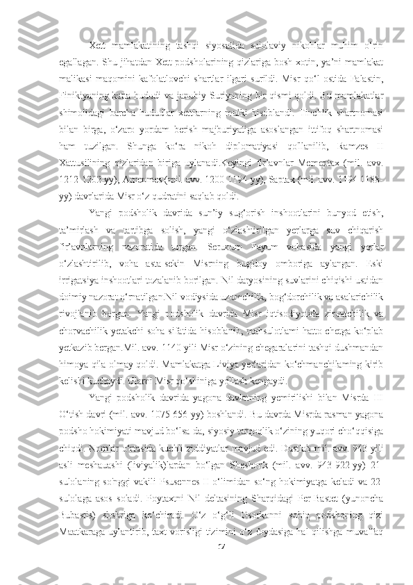 Xett   mamlakatining   tashqi   siyosatida   sulolaviy   nikohlar   muhim   o‘rin
egallagan. Shu jihatdan Xett podsholarining qizlariga bosh xotin, ya’ni  mamlakat
malikasi   maqomini   kafolatlovchi   shartlar   ilgari   surildi.   Misr   qo‘l   ostida   Falastin,
Finikiyaning katta hududi va janubiy Suriyaning bir qismi qoldi. Bu mamlakatlar
shimolidagi   barcha   hududlar   xettlarning   mulki   hisoblandi.   Tinchlik   shartnomasi
bilan   birga,   o‘zaro   yordam   berish   majburiyatiga   asoslangan   ittifoq   shartnomasi
ham   tuzilgan.   Shunga   ko‘ra   nikoh   diplomatiyasi   qo'llanilib,   Ramzes   II
Xattusilining   qizlaridan   biriga   uylanadi.Keyingi   fir’avnlar   Memeptax   (mil.   avv.
1212-1202-yy), Amenmes (mil. avv. 1200-1194-yy), Saptax (mil. avv. 1194-1188-
yy) davrlarida Misr o‘z qudratini saqlab qoldi.
Yangi   podsholik   davrida   sun’iy   sug‘orish   inshootlarini   bunyod   etish,
ta’mirlash   va   tartibga   solish,   yangi   o‘zlashtirilgan   yerlarga   suv   chiqarish
fir’avnlarning   nazoratida   turgan.   Serunum   Fayum   vohasida   yangi   yerlar
o‘zlashtirilib,   voha   asta-sekin   Misrning   bug'doy   omboriga   aylangan.   Eski
irrigatsiya inshootlari tozalanib borilgan. Nil daryosining suvlarini chiqishi ustidan
doimiy nazorat o‘rnatilgan.Nil vodiysida uzumchilik, bog‘dorchilik va asalarichilik
rivojlanib   borgan.   Yangi   podsholik   davrida   Misr   iqtisodiyotida   ziroatchilik   va
chorvachilik yetakchi soha sifatida hisoblanib, mahsulotlami hatto chetga ko‘plab
yetkazib bergan.Mil. avv. 1140-yili Misr o‘zining chegaralarini tashqi dushmandan
himoya qila olmay qoldi. Mamlakatga Liviya yerlaridan ko‘chmanchilaming kirib
kelishi kuchaydi. Ularni Misr qo‘shiniga yollash kengaydi.
Yangi   podsholik   davrida   yagona   davlatning   yemirilishi   bilan   Misrda   III
O‘tish davri (mil. avv. 1075-656-yy) boshlandi. Bu davrda Misrda rasman yagona
podsho hokimiyati mavjud bo‘lsa-da, siyosiy tarqoqlik o‘zining yuqori cho‘qqisiga
chiqdi. Nomlar o‘rtasida kuchli ziddiyatlar mavjud edi. Dastlab mil. avv. 943 yili
asli   meshauashi   (liviyalik)lardan   bo‘lgan   Sheshonk   (mil.   avv.   943-922-yy)   21-
sulolaning so'nggi  vakili  Psusennes  II  o‘limidan so‘ng hokimiyatga keladi  va 22-
sulolaga   asos   soladi.   Poytaxtni   Nil   deltasining   Sharqidagi   Per-Bastet   (yunoncha
Bubastis)   shahriga   ko‘chiradi.   O‘z   o‘g‘li   Osorkonni   sobiq   podshoning   qizi
Maatkaraga   uylantirib,  taxt  vorisligi   tizimini  o‘z  foydasiga   hal   qilishga  muvaffaq
17 